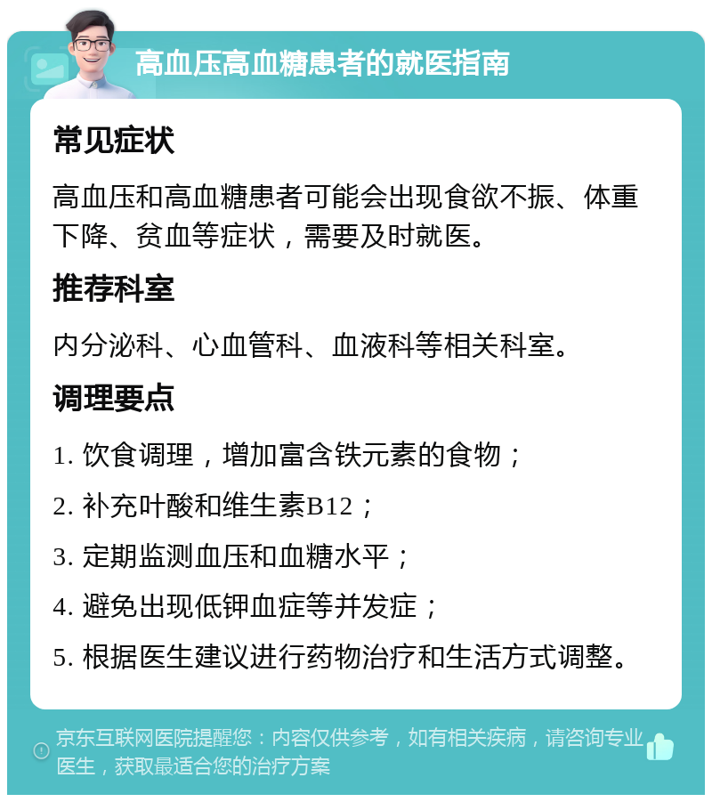 高血压高血糖患者的就医指南 常见症状 高血压和高血糖患者可能会出现食欲不振、体重下降、贫血等症状，需要及时就医。 推荐科室 内分泌科、心血管科、血液科等相关科室。 调理要点 1. 饮食调理，增加富含铁元素的食物； 2. 补充叶酸和维生素B12； 3. 定期监测血压和血糖水平； 4. 避免出现低钾血症等并发症； 5. 根据医生建议进行药物治疗和生活方式调整。