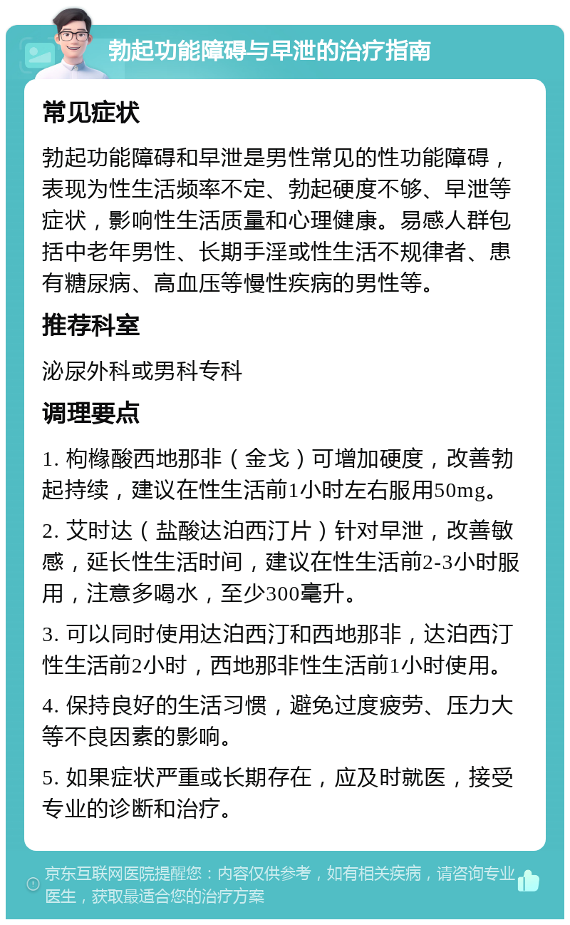 勃起功能障碍与早泄的治疗指南 常见症状 勃起功能障碍和早泄是男性常见的性功能障碍，表现为性生活频率不定、勃起硬度不够、早泄等症状，影响性生活质量和心理健康。易感人群包括中老年男性、长期手淫或性生活不规律者、患有糖尿病、高血压等慢性疾病的男性等。 推荐科室 泌尿外科或男科专科 调理要点 1. 枸橼酸西地那非（金戈）可增加硬度，改善勃起持续，建议在性生活前1小时左右服用50mg。 2. 艾时达（盐酸达泊西汀片）针对早泄，改善敏感，延长性生活时间，建议在性生活前2-3小时服用，注意多喝水，至少300毫升。 3. 可以同时使用达泊西汀和西地那非，达泊西汀性生活前2小时，西地那非性生活前1小时使用。 4. 保持良好的生活习惯，避免过度疲劳、压力大等不良因素的影响。 5. 如果症状严重或长期存在，应及时就医，接受专业的诊断和治疗。