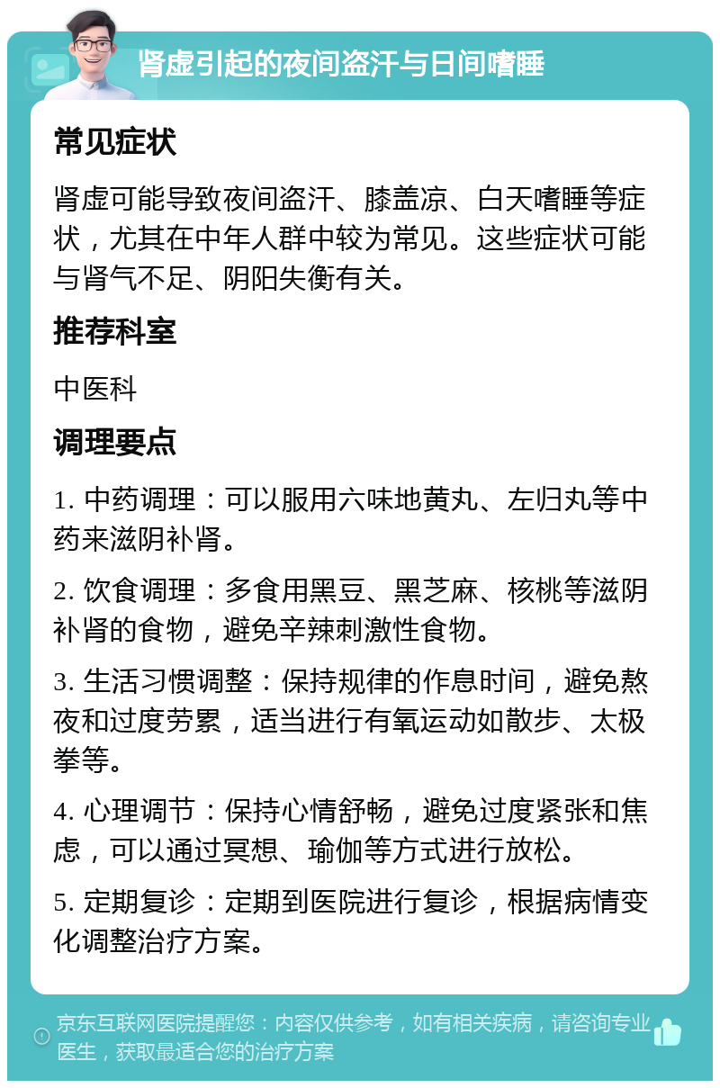 肾虚引起的夜间盗汗与日间嗜睡 常见症状 肾虚可能导致夜间盗汗、膝盖凉、白天嗜睡等症状，尤其在中年人群中较为常见。这些症状可能与肾气不足、阴阳失衡有关。 推荐科室 中医科 调理要点 1. 中药调理：可以服用六味地黄丸、左归丸等中药来滋阴补肾。 2. 饮食调理：多食用黑豆、黑芝麻、核桃等滋阴补肾的食物，避免辛辣刺激性食物。 3. 生活习惯调整：保持规律的作息时间，避免熬夜和过度劳累，适当进行有氧运动如散步、太极拳等。 4. 心理调节：保持心情舒畅，避免过度紧张和焦虑，可以通过冥想、瑜伽等方式进行放松。 5. 定期复诊：定期到医院进行复诊，根据病情变化调整治疗方案。