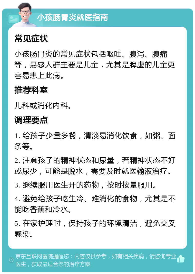 小孩肠胃炎就医指南 常见症状 小孩肠胃炎的常见症状包括呕吐、腹泻、腹痛等，易感人群主要是儿童，尤其是脾虚的儿童更容易患上此病。 推荐科室 儿科或消化内科。 调理要点 1. 给孩子少量多餐，清淡易消化饮食，如粥、面条等。 2. 注意孩子的精神状态和尿量，若精神状态不好或尿少，可能是脱水，需要及时就医输液治疗。 3. 继续服用医生开的药物，按时按量服用。 4. 避免给孩子吃生冷、难消化的食物，尤其是不能吃香蕉和冷水。 5. 在家护理时，保持孩子的环境清洁，避免交叉感染。