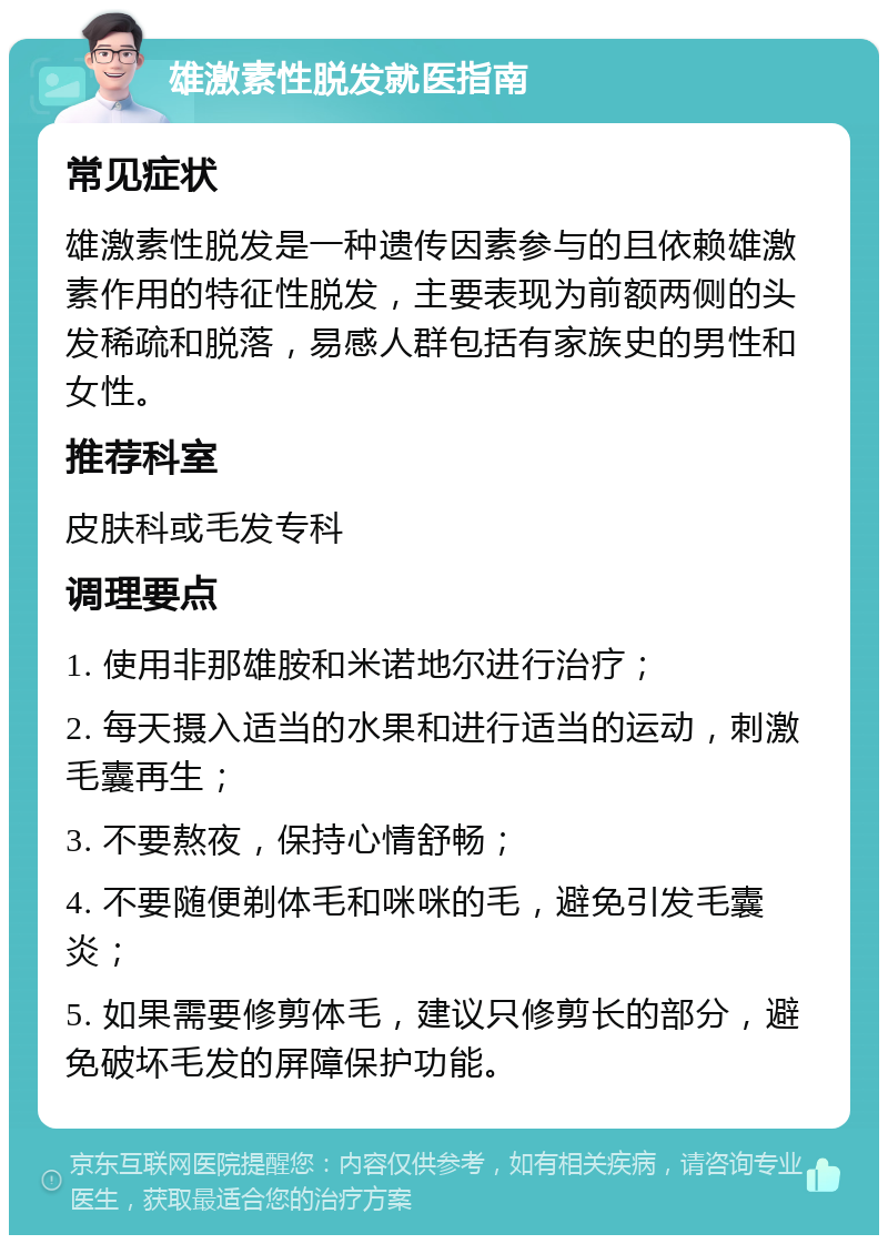 雄激素性脱发就医指南 常见症状 雄激素性脱发是一种遗传因素参与的且依赖雄激素作用的特征性脱发，主要表现为前额两侧的头发稀疏和脱落，易感人群包括有家族史的男性和女性。 推荐科室 皮肤科或毛发专科 调理要点 1. 使用非那雄胺和米诺地尔进行治疗； 2. 每天摄入适当的水果和进行适当的运动，刺激毛囊再生； 3. 不要熬夜，保持心情舒畅； 4. 不要随便剃体毛和咪咪的毛，避免引发毛囊炎； 5. 如果需要修剪体毛，建议只修剪长的部分，避免破坏毛发的屏障保护功能。