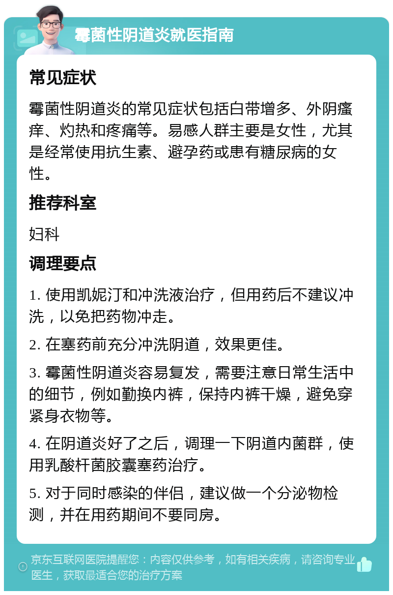 霉菌性阴道炎就医指南 常见症状 霉菌性阴道炎的常见症状包括白带增多、外阴瘙痒、灼热和疼痛等。易感人群主要是女性，尤其是经常使用抗生素、避孕药或患有糖尿病的女性。 推荐科室 妇科 调理要点 1. 使用凯妮汀和冲洗液治疗，但用药后不建议冲洗，以免把药物冲走。 2. 在塞药前充分冲洗阴道，效果更佳。 3. 霉菌性阴道炎容易复发，需要注意日常生活中的细节，例如勤换内裤，保持内裤干燥，避免穿紧身衣物等。 4. 在阴道炎好了之后，调理一下阴道内菌群，使用乳酸杆菌胶囊塞药治疗。 5. 对于同时感染的伴侣，建议做一个分泌物检测，并在用药期间不要同房。