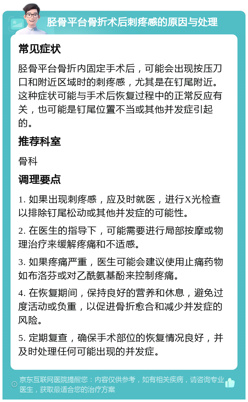 胫骨平台骨折术后刺疼感的原因与处理 常见症状 胫骨平台骨折内固定手术后，可能会出现按压刀口和附近区域时的刺疼感，尤其是在钉尾附近。这种症状可能与手术后恢复过程中的正常反应有关，也可能是钉尾位置不当或其他并发症引起的。 推荐科室 骨科 调理要点 1. 如果出现刺疼感，应及时就医，进行X光检查以排除钉尾松动或其他并发症的可能性。 2. 在医生的指导下，可能需要进行局部按摩或物理治疗来缓解疼痛和不适感。 3. 如果疼痛严重，医生可能会建议使用止痛药物如布洛芬或对乙酰氨基酚来控制疼痛。 4. 在恢复期间，保持良好的营养和休息，避免过度活动或负重，以促进骨折愈合和减少并发症的风险。 5. 定期复查，确保手术部位的恢复情况良好，并及时处理任何可能出现的并发症。