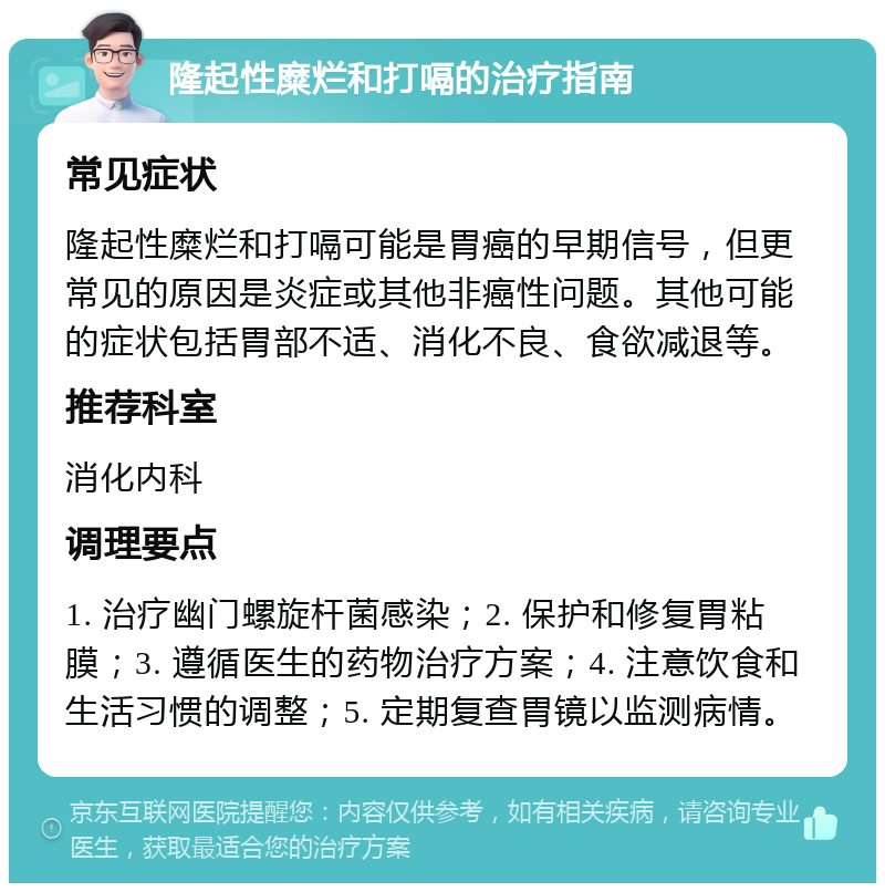 隆起性糜烂和打嗝的治疗指南 常见症状 隆起性糜烂和打嗝可能是胃癌的早期信号，但更常见的原因是炎症或其他非癌性问题。其他可能的症状包括胃部不适、消化不良、食欲减退等。 推荐科室 消化内科 调理要点 1. 治疗幽门螺旋杆菌感染；2. 保护和修复胃粘膜；3. 遵循医生的药物治疗方案；4. 注意饮食和生活习惯的调整；5. 定期复查胃镜以监测病情。