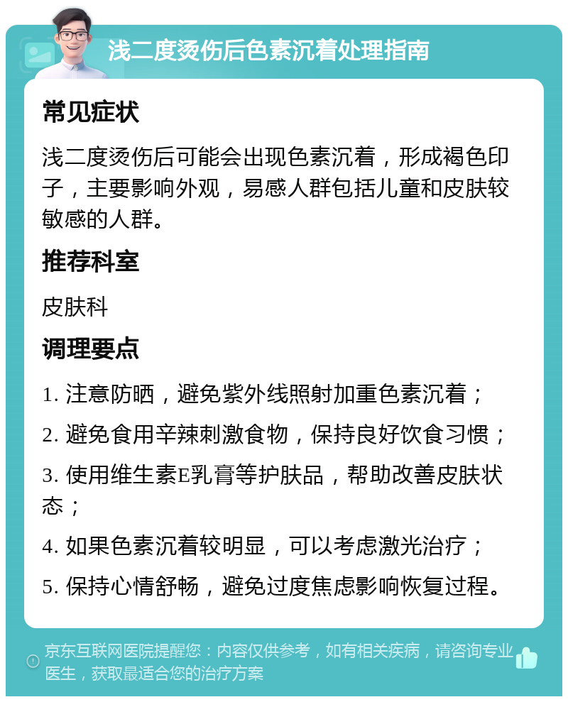 浅二度烫伤后色素沉着处理指南 常见症状 浅二度烫伤后可能会出现色素沉着，形成褐色印子，主要影响外观，易感人群包括儿童和皮肤较敏感的人群。 推荐科室 皮肤科 调理要点 1. 注意防晒，避免紫外线照射加重色素沉着； 2. 避免食用辛辣刺激食物，保持良好饮食习惯； 3. 使用维生素E乳膏等护肤品，帮助改善皮肤状态； 4. 如果色素沉着较明显，可以考虑激光治疗； 5. 保持心情舒畅，避免过度焦虑影响恢复过程。