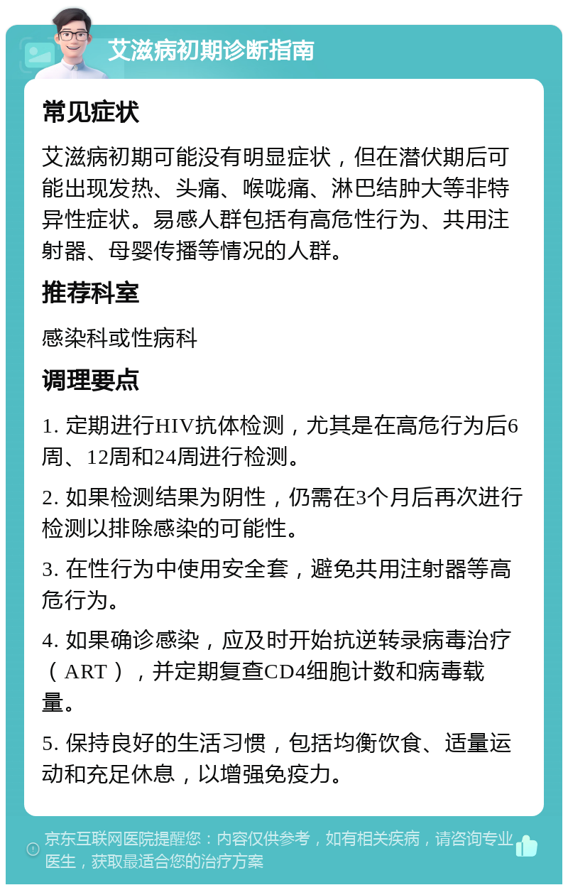 艾滋病初期诊断指南 常见症状 艾滋病初期可能没有明显症状，但在潜伏期后可能出现发热、头痛、喉咙痛、淋巴结肿大等非特异性症状。易感人群包括有高危性行为、共用注射器、母婴传播等情况的人群。 推荐科室 感染科或性病科 调理要点 1. 定期进行HIV抗体检测，尤其是在高危行为后6周、12周和24周进行检测。 2. 如果检测结果为阴性，仍需在3个月后再次进行检测以排除感染的可能性。 3. 在性行为中使用安全套，避免共用注射器等高危行为。 4. 如果确诊感染，应及时开始抗逆转录病毒治疗（ART），并定期复查CD4细胞计数和病毒载量。 5. 保持良好的生活习惯，包括均衡饮食、适量运动和充足休息，以增强免疫力。