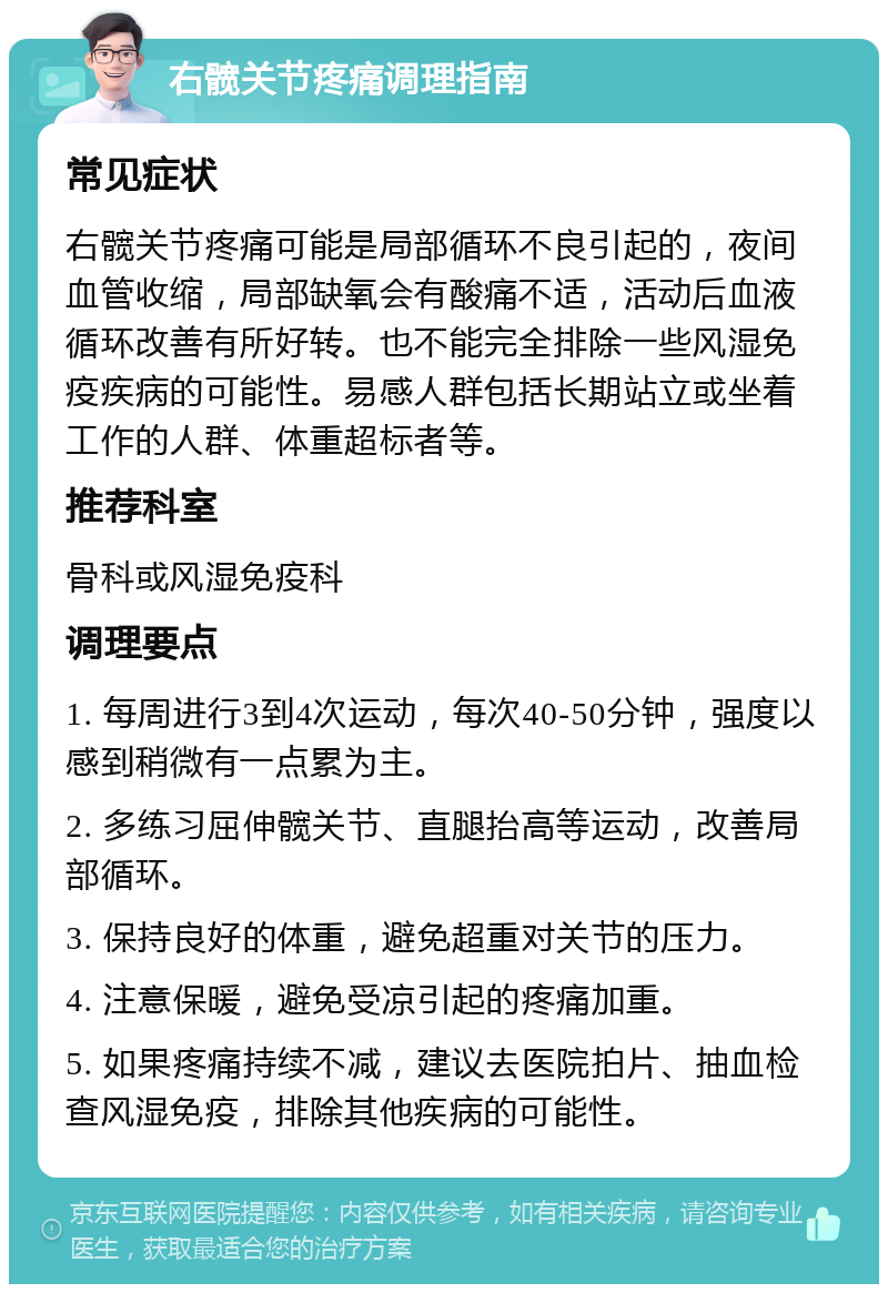 右髋关节疼痛调理指南 常见症状 右髋关节疼痛可能是局部循环不良引起的，夜间血管收缩，局部缺氧会有酸痛不适，活动后血液循环改善有所好转。也不能完全排除一些风湿免疫疾病的可能性。易感人群包括长期站立或坐着工作的人群、体重超标者等。 推荐科室 骨科或风湿免疫科 调理要点 1. 每周进行3到4次运动，每次40-50分钟，强度以感到稍微有一点累为主。 2. 多练习屈伸髋关节、直腿抬高等运动，改善局部循环。 3. 保持良好的体重，避免超重对关节的压力。 4. 注意保暖，避免受凉引起的疼痛加重。 5. 如果疼痛持续不减，建议去医院拍片、抽血检查风湿免疫，排除其他疾病的可能性。