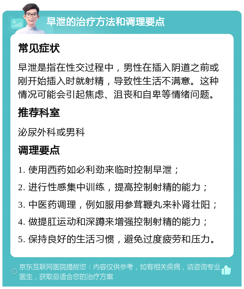 早泄的治疗方法和调理要点 常见症状 早泄是指在性交过程中，男性在插入阴道之前或刚开始插入时就射精，导致性生活不满意。这种情况可能会引起焦虑、沮丧和自卑等情绪问题。 推荐科室 泌尿外科或男科 调理要点 1. 使用西药如必利劲来临时控制早泄； 2. 进行性感集中训练，提高控制射精的能力； 3. 中医药调理，例如服用参茸鞭丸来补肾壮阳； 4. 做提肛运动和深蹲来增强控制射精的能力； 5. 保持良好的生活习惯，避免过度疲劳和压力。