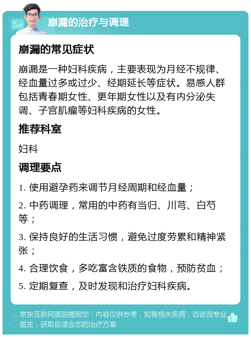 崩漏的治疗与调理 崩漏的常见症状 崩漏是一种妇科疾病，主要表现为月经不规律、经血量过多或过少、经期延长等症状。易感人群包括青春期女性、更年期女性以及有内分泌失调、子宫肌瘤等妇科疾病的女性。 推荐科室 妇科 调理要点 1. 使用避孕药来调节月经周期和经血量； 2. 中药调理，常用的中药有当归、川芎、白芍等； 3. 保持良好的生活习惯，避免过度劳累和精神紧张； 4. 合理饮食，多吃富含铁质的食物，预防贫血； 5. 定期复查，及时发现和治疗妇科疾病。