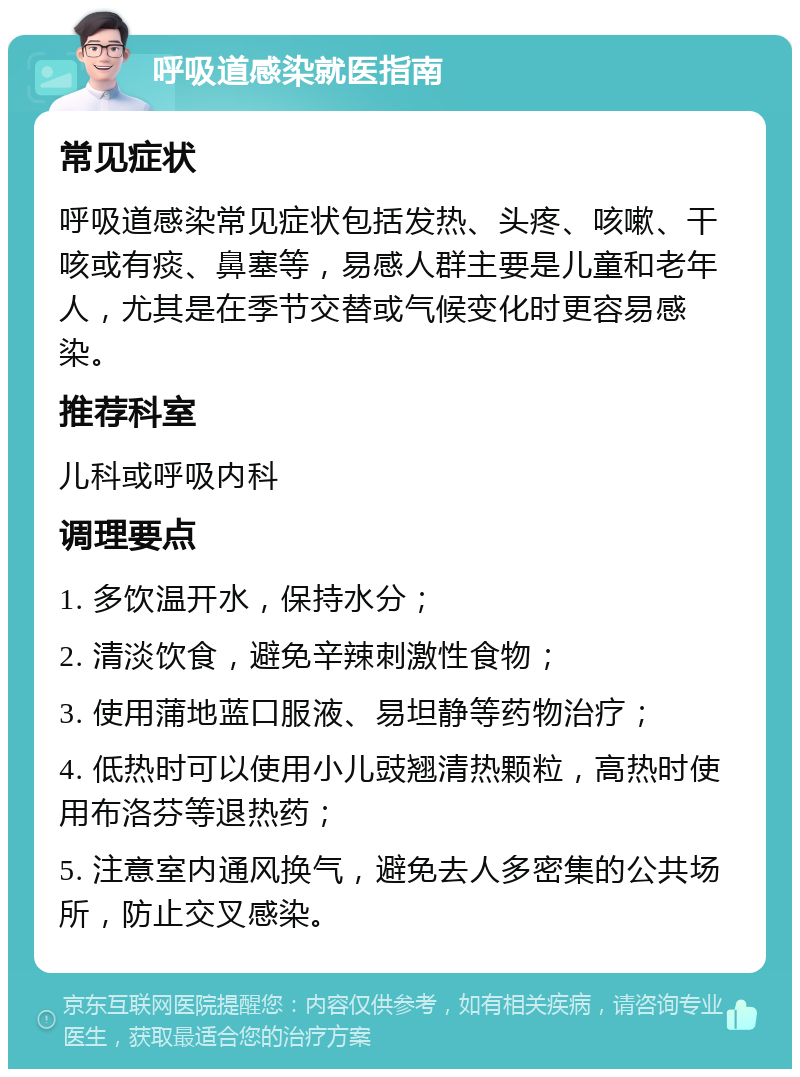 呼吸道感染就医指南 常见症状 呼吸道感染常见症状包括发热、头疼、咳嗽、干咳或有痰、鼻塞等，易感人群主要是儿童和老年人，尤其是在季节交替或气候变化时更容易感染。 推荐科室 儿科或呼吸内科 调理要点 1. 多饮温开水，保持水分； 2. 清淡饮食，避免辛辣刺激性食物； 3. 使用蒲地蓝口服液、易坦静等药物治疗； 4. 低热时可以使用小儿豉翘清热颗粒，高热时使用布洛芬等退热药； 5. 注意室内通风换气，避免去人多密集的公共场所，防止交叉感染。