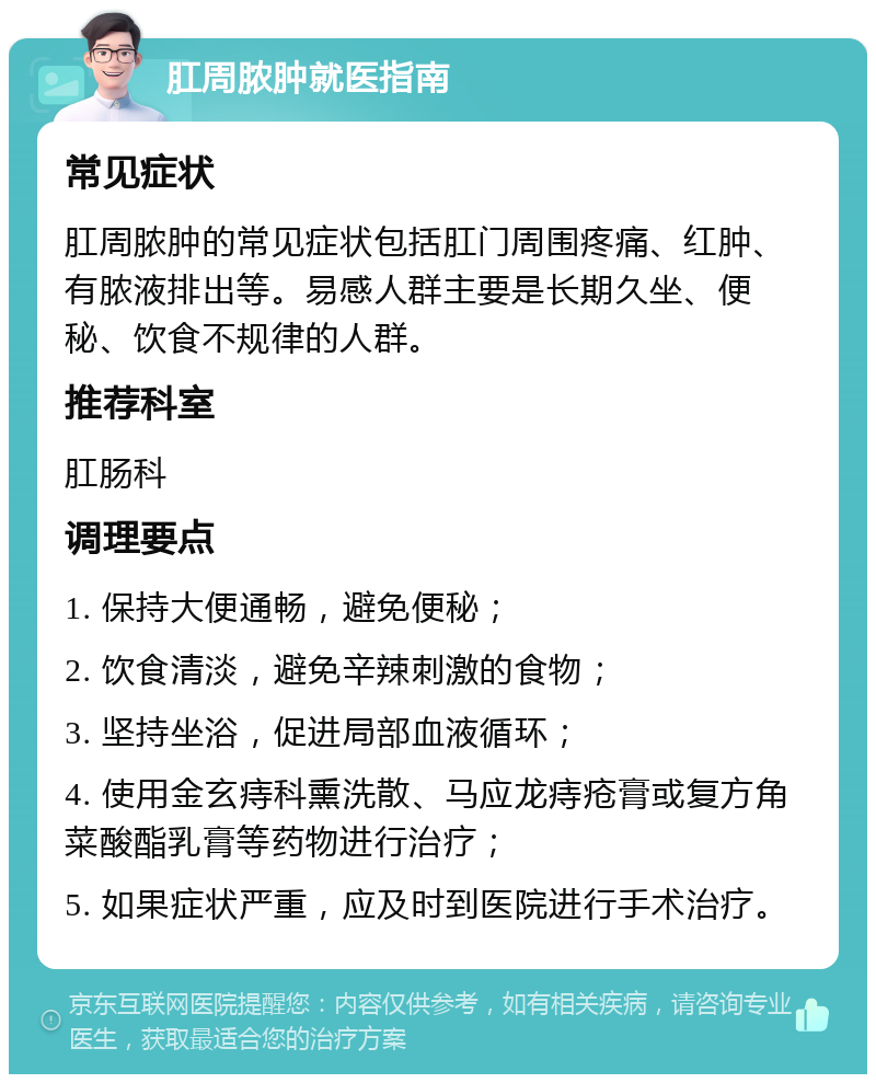 肛周脓肿就医指南 常见症状 肛周脓肿的常见症状包括肛门周围疼痛、红肿、有脓液排出等。易感人群主要是长期久坐、便秘、饮食不规律的人群。 推荐科室 肛肠科 调理要点 1. 保持大便通畅，避免便秘； 2. 饮食清淡，避免辛辣刺激的食物； 3. 坚持坐浴，促进局部血液循环； 4. 使用金玄痔科熏洗散、马应龙痔疮膏或复方角菜酸酯乳膏等药物进行治疗； 5. 如果症状严重，应及时到医院进行手术治疗。