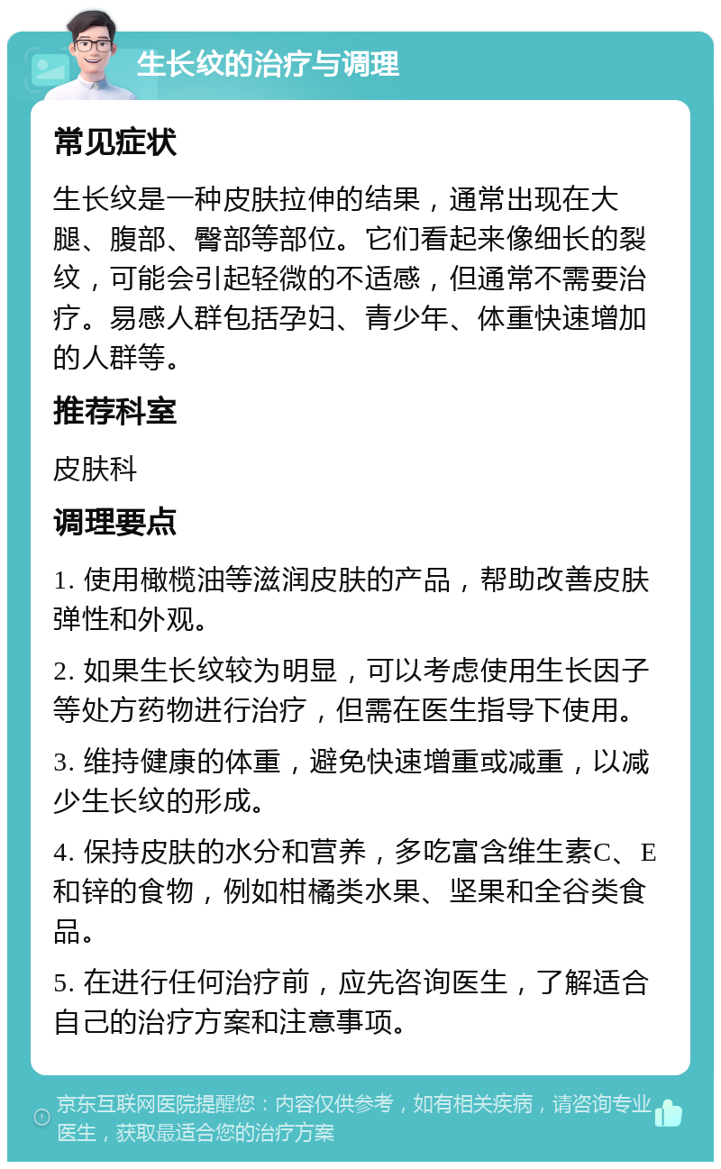 生长纹的治疗与调理 常见症状 生长纹是一种皮肤拉伸的结果，通常出现在大腿、腹部、臀部等部位。它们看起来像细长的裂纹，可能会引起轻微的不适感，但通常不需要治疗。易感人群包括孕妇、青少年、体重快速增加的人群等。 推荐科室 皮肤科 调理要点 1. 使用橄榄油等滋润皮肤的产品，帮助改善皮肤弹性和外观。 2. 如果生长纹较为明显，可以考虑使用生长因子等处方药物进行治疗，但需在医生指导下使用。 3. 维持健康的体重，避免快速增重或减重，以减少生长纹的形成。 4. 保持皮肤的水分和营养，多吃富含维生素C、E和锌的食物，例如柑橘类水果、坚果和全谷类食品。 5. 在进行任何治疗前，应先咨询医生，了解适合自己的治疗方案和注意事项。