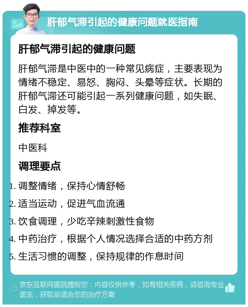 肝郁气滞引起的健康问题就医指南 肝郁气滞引起的健康问题 肝郁气滞是中医中的一种常见病症，主要表现为情绪不稳定、易怒、胸闷、头晕等症状。长期的肝郁气滞还可能引起一系列健康问题，如失眠、白发、掉发等。 推荐科室 中医科 调理要点 调整情绪，保持心情舒畅 适当运动，促进气血流通 饮食调理，少吃辛辣刺激性食物 中药治疗，根据个人情况选择合适的中药方剂 生活习惯的调整，保持规律的作息时间