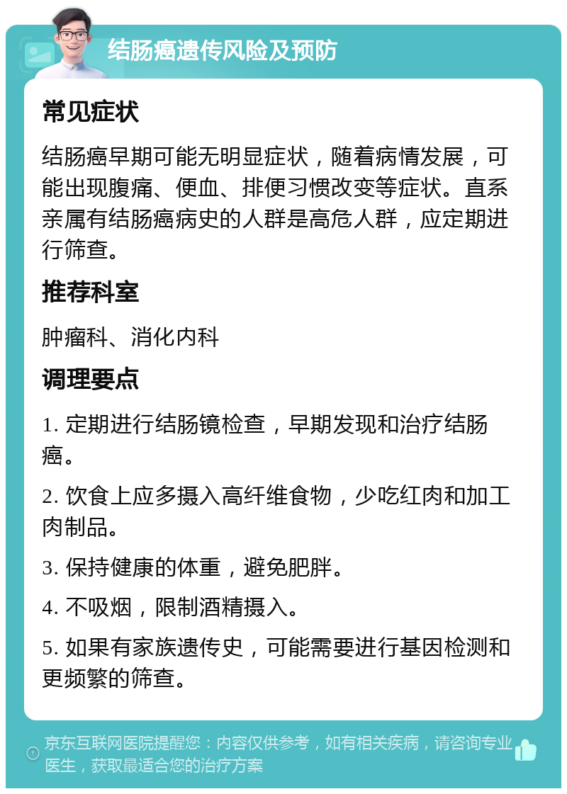 结肠癌遗传风险及预防 常见症状 结肠癌早期可能无明显症状，随着病情发展，可能出现腹痛、便血、排便习惯改变等症状。直系亲属有结肠癌病史的人群是高危人群，应定期进行筛查。 推荐科室 肿瘤科、消化内科 调理要点 1. 定期进行结肠镜检查，早期发现和治疗结肠癌。 2. 饮食上应多摄入高纤维食物，少吃红肉和加工肉制品。 3. 保持健康的体重，避免肥胖。 4. 不吸烟，限制酒精摄入。 5. 如果有家族遗传史，可能需要进行基因检测和更频繁的筛查。