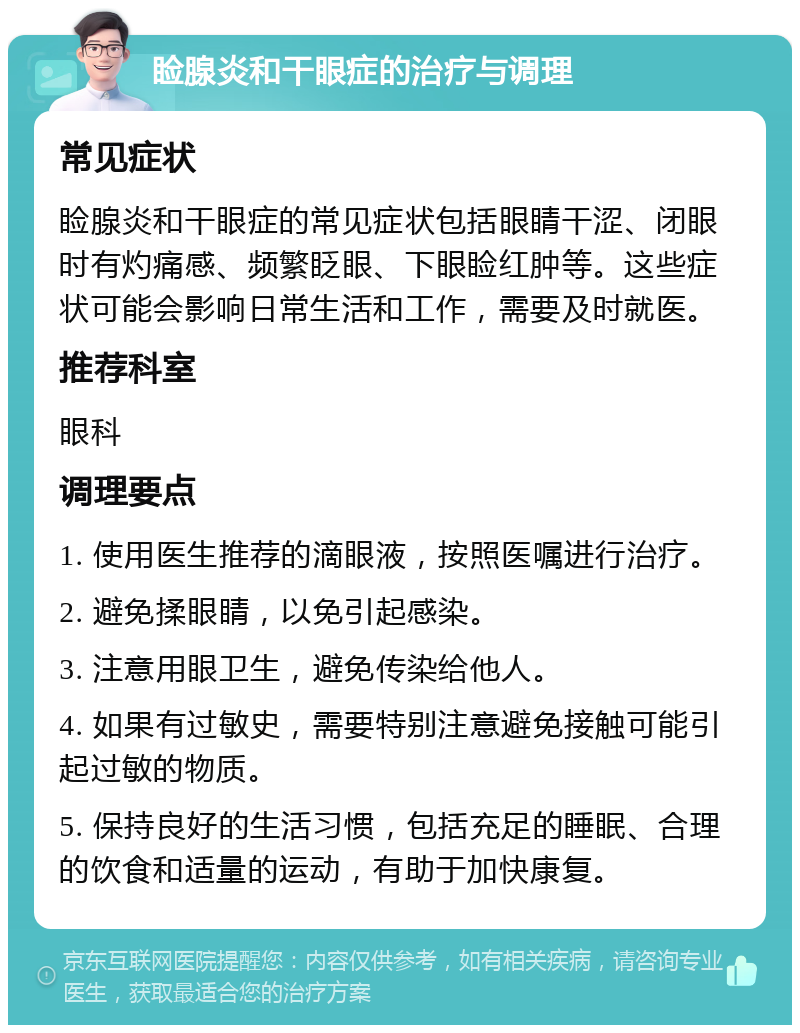 睑腺炎和干眼症的治疗与调理 常见症状 睑腺炎和干眼症的常见症状包括眼睛干涩、闭眼时有灼痛感、频繁眨眼、下眼睑红肿等。这些症状可能会影响日常生活和工作，需要及时就医。 推荐科室 眼科 调理要点 1. 使用医生推荐的滴眼液，按照医嘱进行治疗。 2. 避免揉眼睛，以免引起感染。 3. 注意用眼卫生，避免传染给他人。 4. 如果有过敏史，需要特别注意避免接触可能引起过敏的物质。 5. 保持良好的生活习惯，包括充足的睡眠、合理的饮食和适量的运动，有助于加快康复。