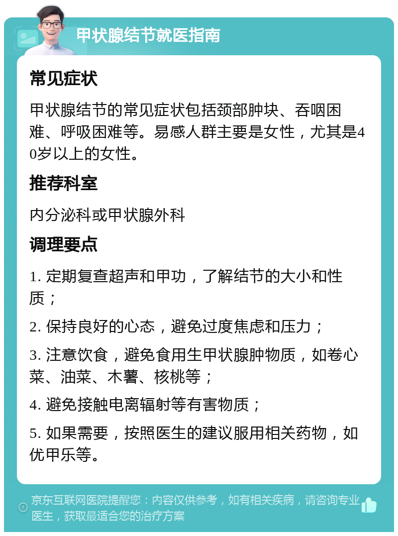 甲状腺结节就医指南 常见症状 甲状腺结节的常见症状包括颈部肿块、吞咽困难、呼吸困难等。易感人群主要是女性，尤其是40岁以上的女性。 推荐科室 内分泌科或甲状腺外科 调理要点 1. 定期复查超声和甲功，了解结节的大小和性质； 2. 保持良好的心态，避免过度焦虑和压力； 3. 注意饮食，避免食用生甲状腺肿物质，如卷心菜、油菜、木薯、核桃等； 4. 避免接触电离辐射等有害物质； 5. 如果需要，按照医生的建议服用相关药物，如优甲乐等。