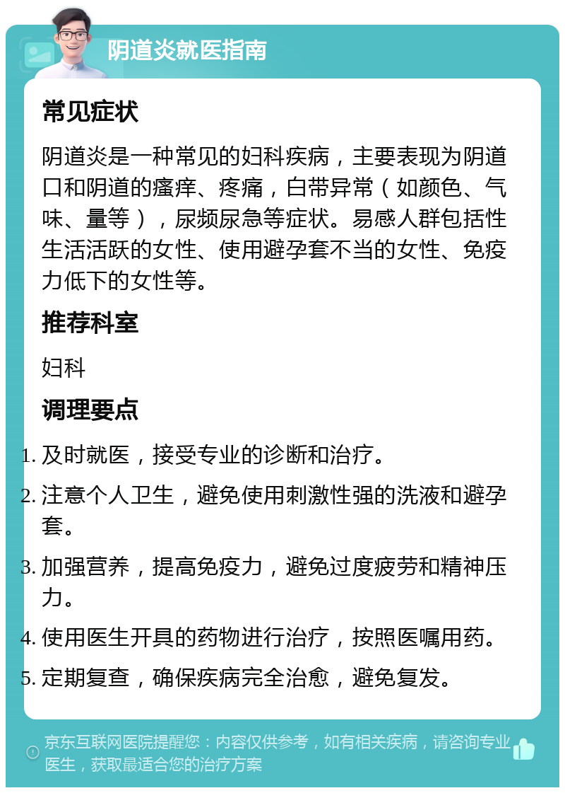 阴道炎就医指南 常见症状 阴道炎是一种常见的妇科疾病，主要表现为阴道口和阴道的瘙痒、疼痛，白带异常（如颜色、气味、量等），尿频尿急等症状。易感人群包括性生活活跃的女性、使用避孕套不当的女性、免疫力低下的女性等。 推荐科室 妇科 调理要点 及时就医，接受专业的诊断和治疗。 注意个人卫生，避免使用刺激性强的洗液和避孕套。 加强营养，提高免疫力，避免过度疲劳和精神压力。 使用医生开具的药物进行治疗，按照医嘱用药。 定期复查，确保疾病完全治愈，避免复发。