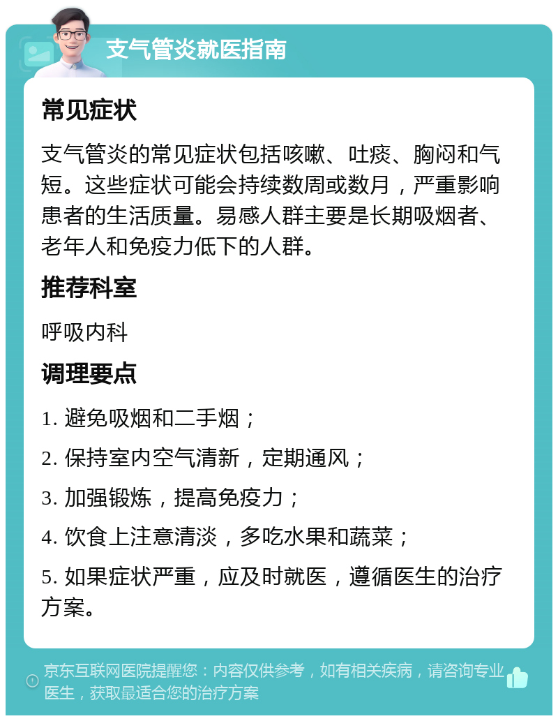 支气管炎就医指南 常见症状 支气管炎的常见症状包括咳嗽、吐痰、胸闷和气短。这些症状可能会持续数周或数月，严重影响患者的生活质量。易感人群主要是长期吸烟者、老年人和免疫力低下的人群。 推荐科室 呼吸内科 调理要点 1. 避免吸烟和二手烟； 2. 保持室内空气清新，定期通风； 3. 加强锻炼，提高免疫力； 4. 饮食上注意清淡，多吃水果和蔬菜； 5. 如果症状严重，应及时就医，遵循医生的治疗方案。