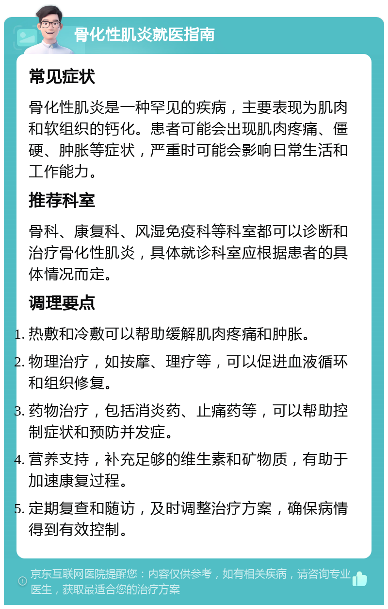 骨化性肌炎就医指南 常见症状 骨化性肌炎是一种罕见的疾病，主要表现为肌肉和软组织的钙化。患者可能会出现肌肉疼痛、僵硬、肿胀等症状，严重时可能会影响日常生活和工作能力。 推荐科室 骨科、康复科、风湿免疫科等科室都可以诊断和治疗骨化性肌炎，具体就诊科室应根据患者的具体情况而定。 调理要点 热敷和冷敷可以帮助缓解肌肉疼痛和肿胀。 物理治疗，如按摩、理疗等，可以促进血液循环和组织修复。 药物治疗，包括消炎药、止痛药等，可以帮助控制症状和预防并发症。 营养支持，补充足够的维生素和矿物质，有助于加速康复过程。 定期复查和随访，及时调整治疗方案，确保病情得到有效控制。