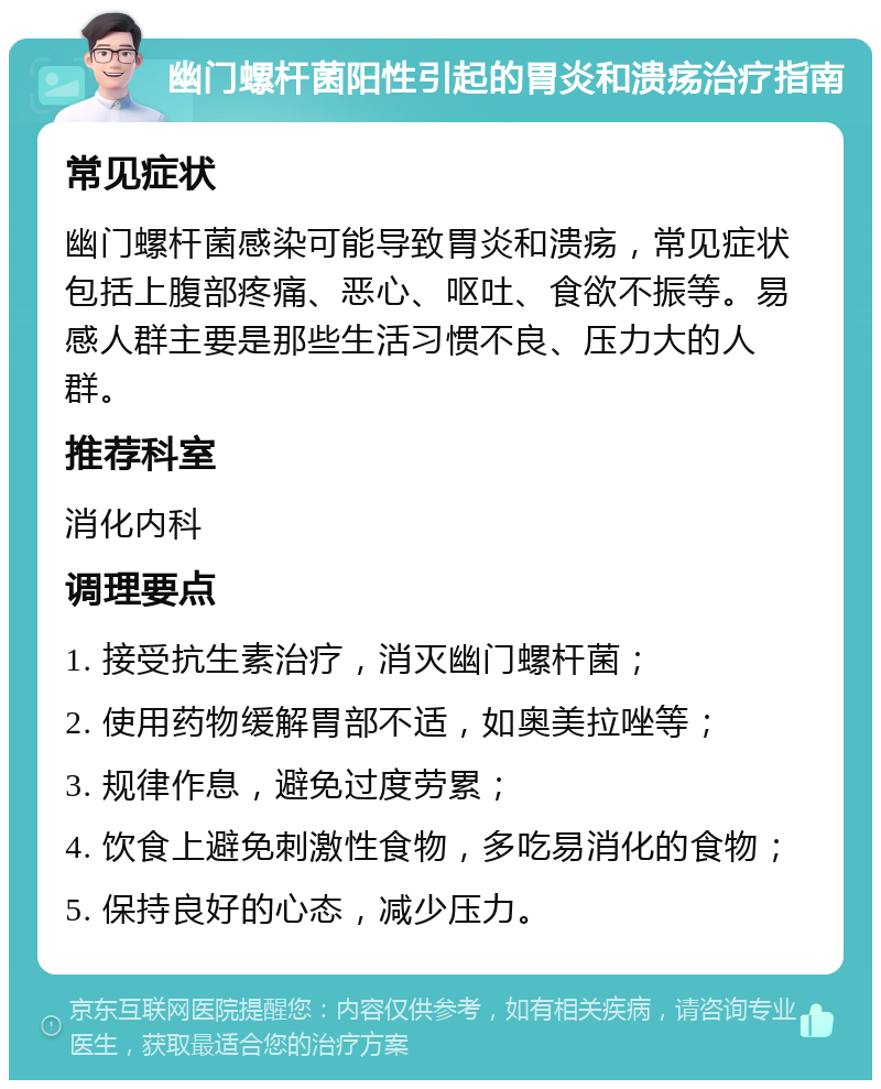 幽门螺杆菌阳性引起的胃炎和溃疡治疗指南 常见症状 幽门螺杆菌感染可能导致胃炎和溃疡，常见症状包括上腹部疼痛、恶心、呕吐、食欲不振等。易感人群主要是那些生活习惯不良、压力大的人群。 推荐科室 消化内科 调理要点 1. 接受抗生素治疗，消灭幽门螺杆菌； 2. 使用药物缓解胃部不适，如奥美拉唑等； 3. 规律作息，避免过度劳累； 4. 饮食上避免刺激性食物，多吃易消化的食物； 5. 保持良好的心态，减少压力。