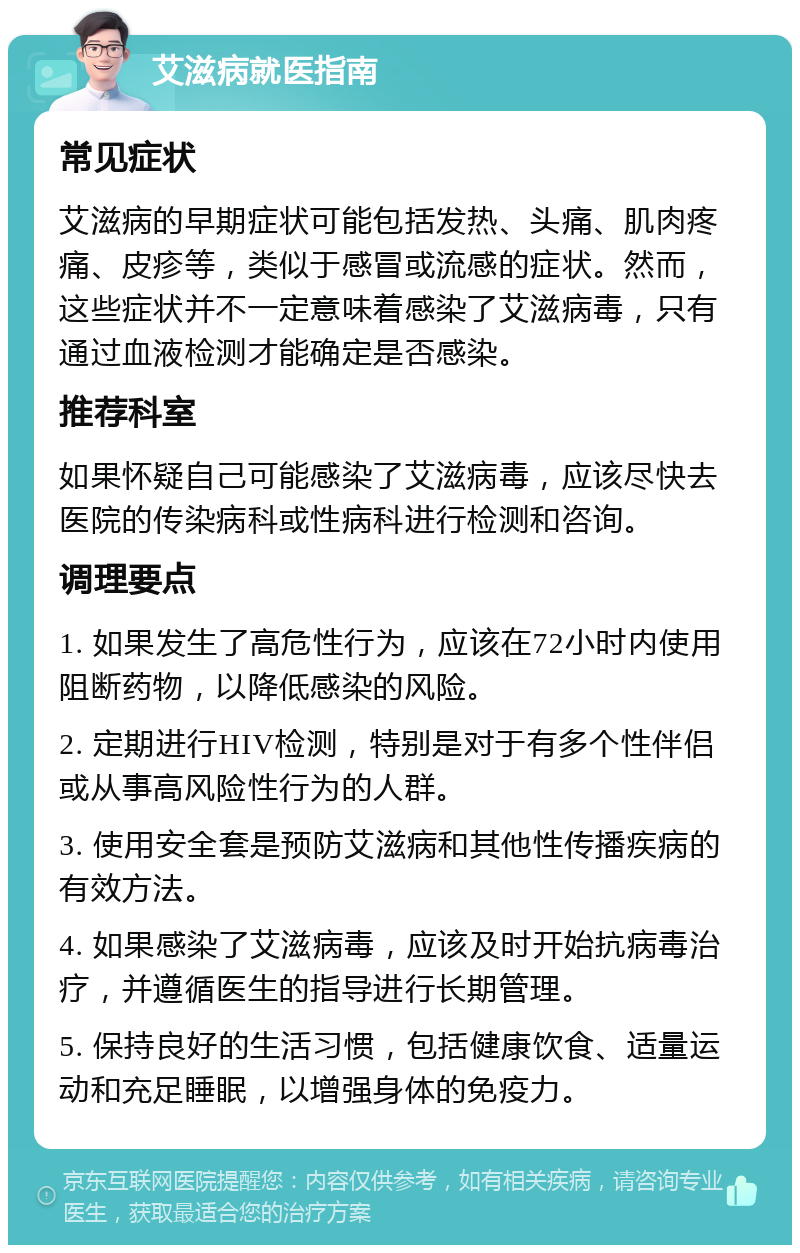 艾滋病就医指南 常见症状 艾滋病的早期症状可能包括发热、头痛、肌肉疼痛、皮疹等，类似于感冒或流感的症状。然而，这些症状并不一定意味着感染了艾滋病毒，只有通过血液检测才能确定是否感染。 推荐科室 如果怀疑自己可能感染了艾滋病毒，应该尽快去医院的传染病科或性病科进行检测和咨询。 调理要点 1. 如果发生了高危性行为，应该在72小时内使用阻断药物，以降低感染的风险。 2. 定期进行HIV检测，特别是对于有多个性伴侣或从事高风险性行为的人群。 3. 使用安全套是预防艾滋病和其他性传播疾病的有效方法。 4. 如果感染了艾滋病毒，应该及时开始抗病毒治疗，并遵循医生的指导进行长期管理。 5. 保持良好的生活习惯，包括健康饮食、适量运动和充足睡眠，以增强身体的免疫力。