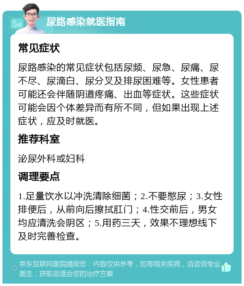 尿路感染就医指南 常见症状 尿路感染的常见症状包括尿频、尿急、尿痛、尿不尽、尿滴白、尿分叉及排尿困难等。女性患者可能还会伴随阴道疼痛、出血等症状。这些症状可能会因个体差异而有所不同，但如果出现上述症状，应及时就医。 推荐科室 泌尿外科或妇科 调理要点 1.足量饮水以冲洗清除细菌；2.不要憋尿；3.女性排便后，从前向后擦拭肛门；4.性交前后，男女均应清洗会阴区；5.用药三天，效果不理想线下及时完善检查。