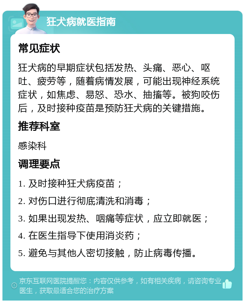 狂犬病就医指南 常见症状 狂犬病的早期症状包括发热、头痛、恶心、呕吐、疲劳等，随着病情发展，可能出现神经系统症状，如焦虑、易怒、恐水、抽搐等。被狗咬伤后，及时接种疫苗是预防狂犬病的关键措施。 推荐科室 感染科 调理要点 1. 及时接种狂犬病疫苗； 2. 对伤口进行彻底清洗和消毒； 3. 如果出现发热、咽痛等症状，应立即就医； 4. 在医生指导下使用消炎药； 5. 避免与其他人密切接触，防止病毒传播。