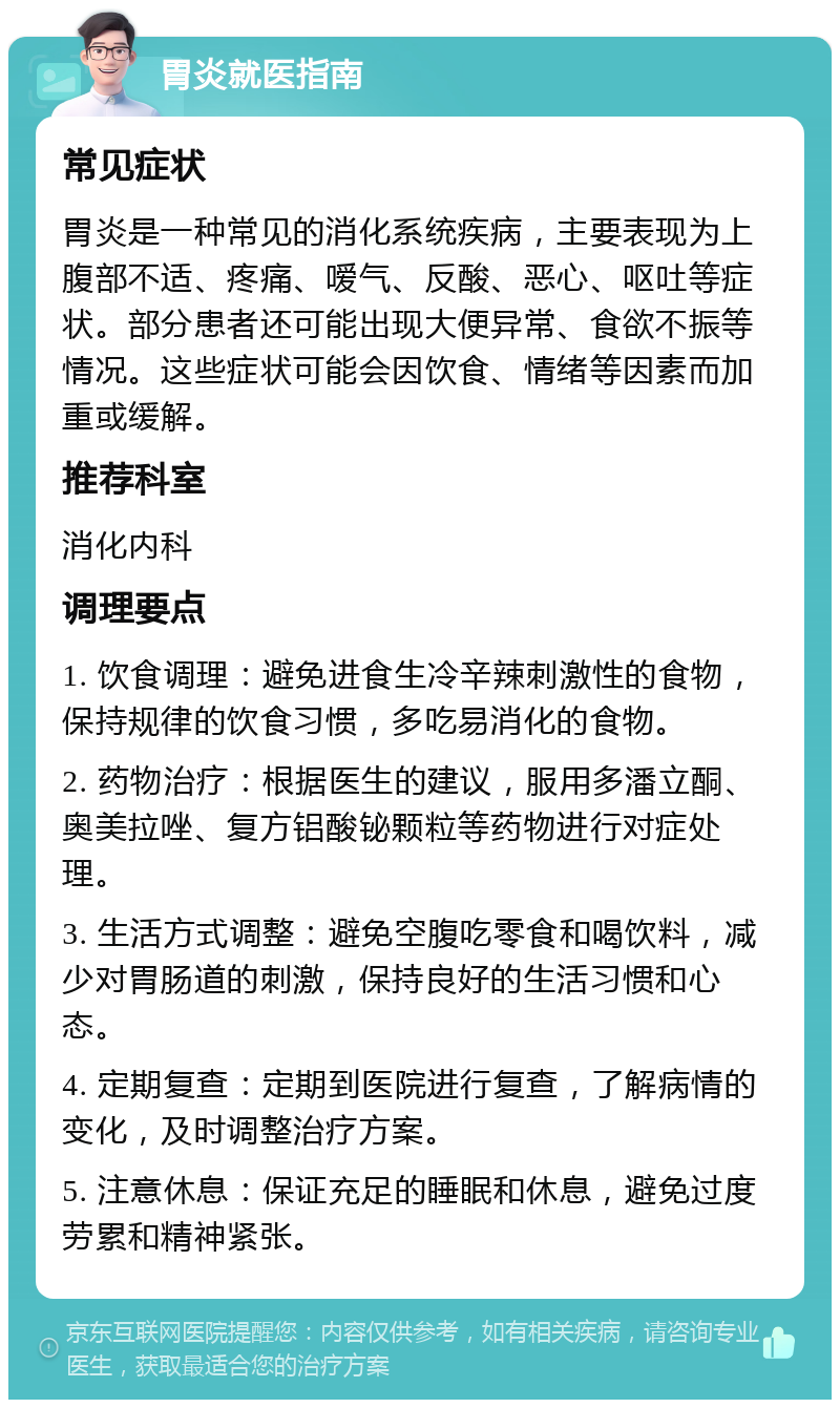 胃炎就医指南 常见症状 胃炎是一种常见的消化系统疾病，主要表现为上腹部不适、疼痛、嗳气、反酸、恶心、呕吐等症状。部分患者还可能出现大便异常、食欲不振等情况。这些症状可能会因饮食、情绪等因素而加重或缓解。 推荐科室 消化内科 调理要点 1. 饮食调理：避免进食生冷辛辣刺激性的食物，保持规律的饮食习惯，多吃易消化的食物。 2. 药物治疗：根据医生的建议，服用多潘立酮、奥美拉唑、复方铝酸铋颗粒等药物进行对症处理。 3. 生活方式调整：避免空腹吃零食和喝饮料，减少对胃肠道的刺激，保持良好的生活习惯和心态。 4. 定期复查：定期到医院进行复查，了解病情的变化，及时调整治疗方案。 5. 注意休息：保证充足的睡眠和休息，避免过度劳累和精神紧张。