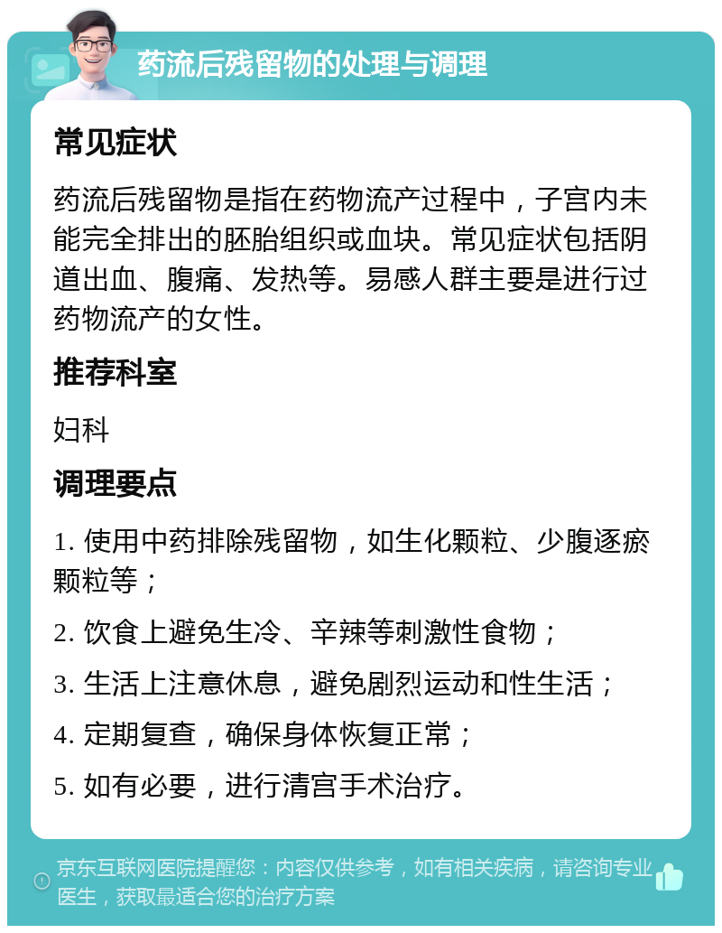 药流后残留物的处理与调理 常见症状 药流后残留物是指在药物流产过程中，子宫内未能完全排出的胚胎组织或血块。常见症状包括阴道出血、腹痛、发热等。易感人群主要是进行过药物流产的女性。 推荐科室 妇科 调理要点 1. 使用中药排除残留物，如生化颗粒、少腹逐瘀颗粒等； 2. 饮食上避免生冷、辛辣等刺激性食物； 3. 生活上注意休息，避免剧烈运动和性生活； 4. 定期复查，确保身体恢复正常； 5. 如有必要，进行清宫手术治疗。