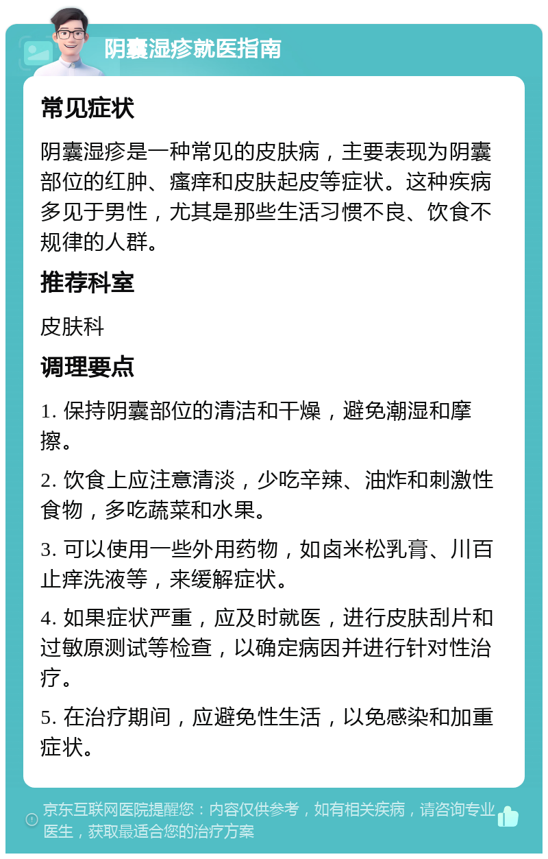 阴囊湿疹就医指南 常见症状 阴囊湿疹是一种常见的皮肤病，主要表现为阴囊部位的红肿、瘙痒和皮肤起皮等症状。这种疾病多见于男性，尤其是那些生活习惯不良、饮食不规律的人群。 推荐科室 皮肤科 调理要点 1. 保持阴囊部位的清洁和干燥，避免潮湿和摩擦。 2. 饮食上应注意清淡，少吃辛辣、油炸和刺激性食物，多吃蔬菜和水果。 3. 可以使用一些外用药物，如卤米松乳膏、川百止痒洗液等，来缓解症状。 4. 如果症状严重，应及时就医，进行皮肤刮片和过敏原测试等检查，以确定病因并进行针对性治疗。 5. 在治疗期间，应避免性生活，以免感染和加重症状。