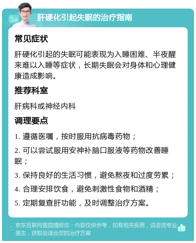 肝硬化引起失眠的治疗指南 常见症状 肝硬化引起的失眠可能表现为入睡困难、半夜醒来难以入睡等症状，长期失眠会对身体和心理健康造成影响。 推荐科室 肝病科或神经内科 调理要点 1. 遵循医嘱，按时服用抗病毒药物； 2. 可以尝试服用安神补脑口服液等药物改善睡眠； 3. 保持良好的生活习惯，避免熬夜和过度劳累； 4. 合理安排饮食，避免刺激性食物和酒精； 5. 定期复查肝功能，及时调整治疗方案。