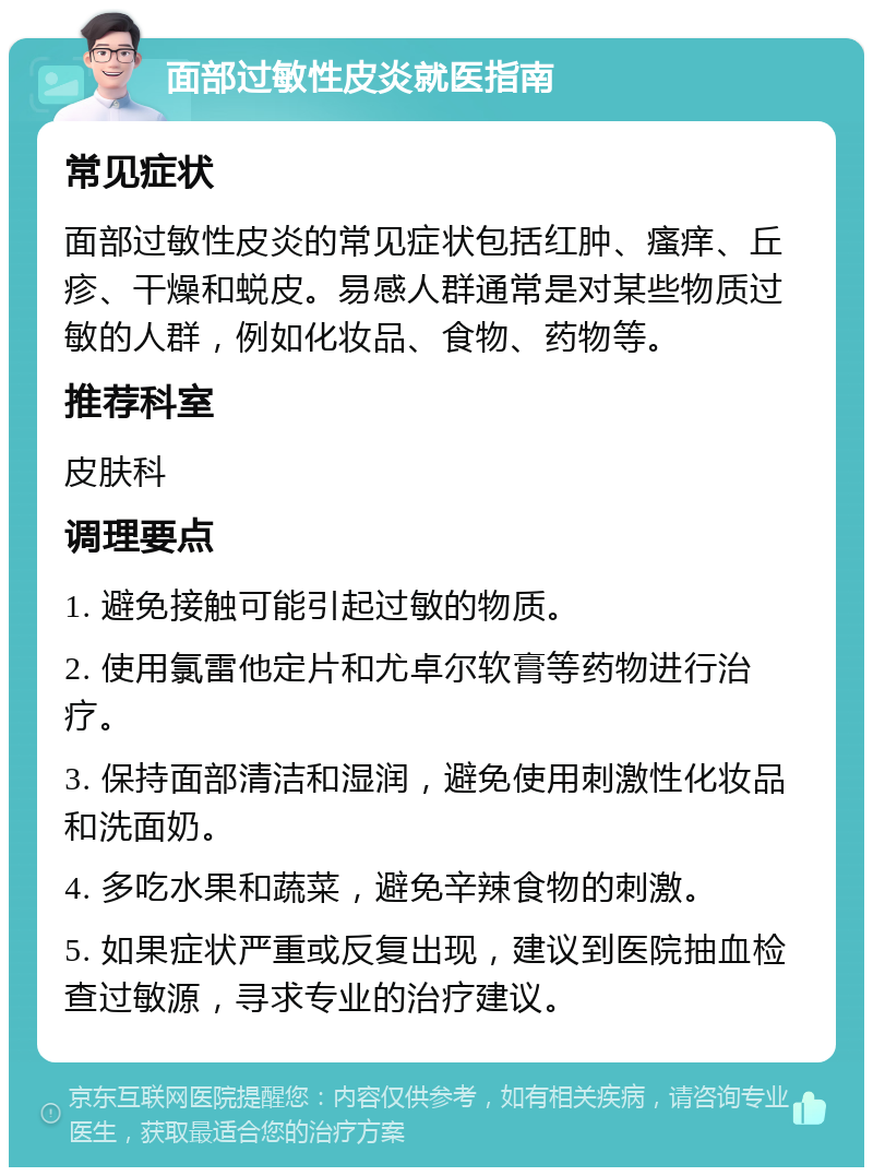 面部过敏性皮炎就医指南 常见症状 面部过敏性皮炎的常见症状包括红肿、瘙痒、丘疹、干燥和蜕皮。易感人群通常是对某些物质过敏的人群，例如化妆品、食物、药物等。 推荐科室 皮肤科 调理要点 1. 避免接触可能引起过敏的物质。 2. 使用氯雷他定片和尤卓尔软膏等药物进行治疗。 3. 保持面部清洁和湿润，避免使用刺激性化妆品和洗面奶。 4. 多吃水果和蔬菜，避免辛辣食物的刺激。 5. 如果症状严重或反复出现，建议到医院抽血检查过敏源，寻求专业的治疗建议。