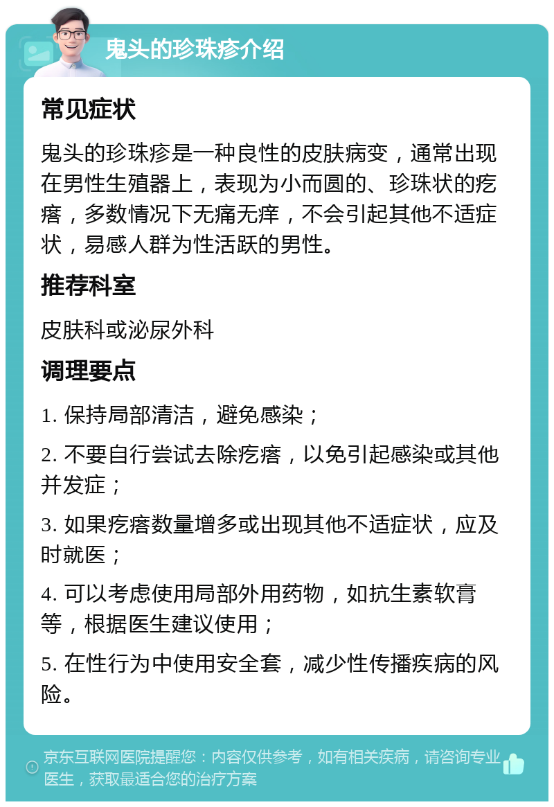 鬼头的珍珠疹介绍 常见症状 鬼头的珍珠疹是一种良性的皮肤病变，通常出现在男性生殖器上，表现为小而圆的、珍珠状的疙瘩，多数情况下无痛无痒，不会引起其他不适症状，易感人群为性活跃的男性。 推荐科室 皮肤科或泌尿外科 调理要点 1. 保持局部清洁，避免感染； 2. 不要自行尝试去除疙瘩，以免引起感染或其他并发症； 3. 如果疙瘩数量增多或出现其他不适症状，应及时就医； 4. 可以考虑使用局部外用药物，如抗生素软膏等，根据医生建议使用； 5. 在性行为中使用安全套，减少性传播疾病的风险。