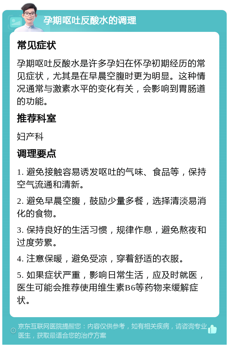 孕期呕吐反酸水的调理 常见症状 孕期呕吐反酸水是许多孕妇在怀孕初期经历的常见症状，尤其是在早晨空腹时更为明显。这种情况通常与激素水平的变化有关，会影响到胃肠道的功能。 推荐科室 妇产科 调理要点 1. 避免接触容易诱发呕吐的气味、食品等，保持空气流通和清新。 2. 避免早晨空腹，鼓励少量多餐，选择清淡易消化的食物。 3. 保持良好的生活习惯，规律作息，避免熬夜和过度劳累。 4. 注意保暖，避免受凉，穿着舒适的衣服。 5. 如果症状严重，影响日常生活，应及时就医，医生可能会推荐使用维生素B6等药物来缓解症状。