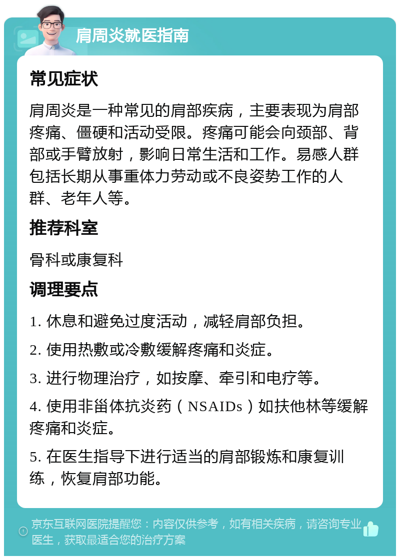 肩周炎就医指南 常见症状 肩周炎是一种常见的肩部疾病，主要表现为肩部疼痛、僵硬和活动受限。疼痛可能会向颈部、背部或手臂放射，影响日常生活和工作。易感人群包括长期从事重体力劳动或不良姿势工作的人群、老年人等。 推荐科室 骨科或康复科 调理要点 1. 休息和避免过度活动，减轻肩部负担。 2. 使用热敷或冷敷缓解疼痛和炎症。 3. 进行物理治疗，如按摩、牵引和电疗等。 4. 使用非甾体抗炎药（NSAIDs）如扶他林等缓解疼痛和炎症。 5. 在医生指导下进行适当的肩部锻炼和康复训练，恢复肩部功能。