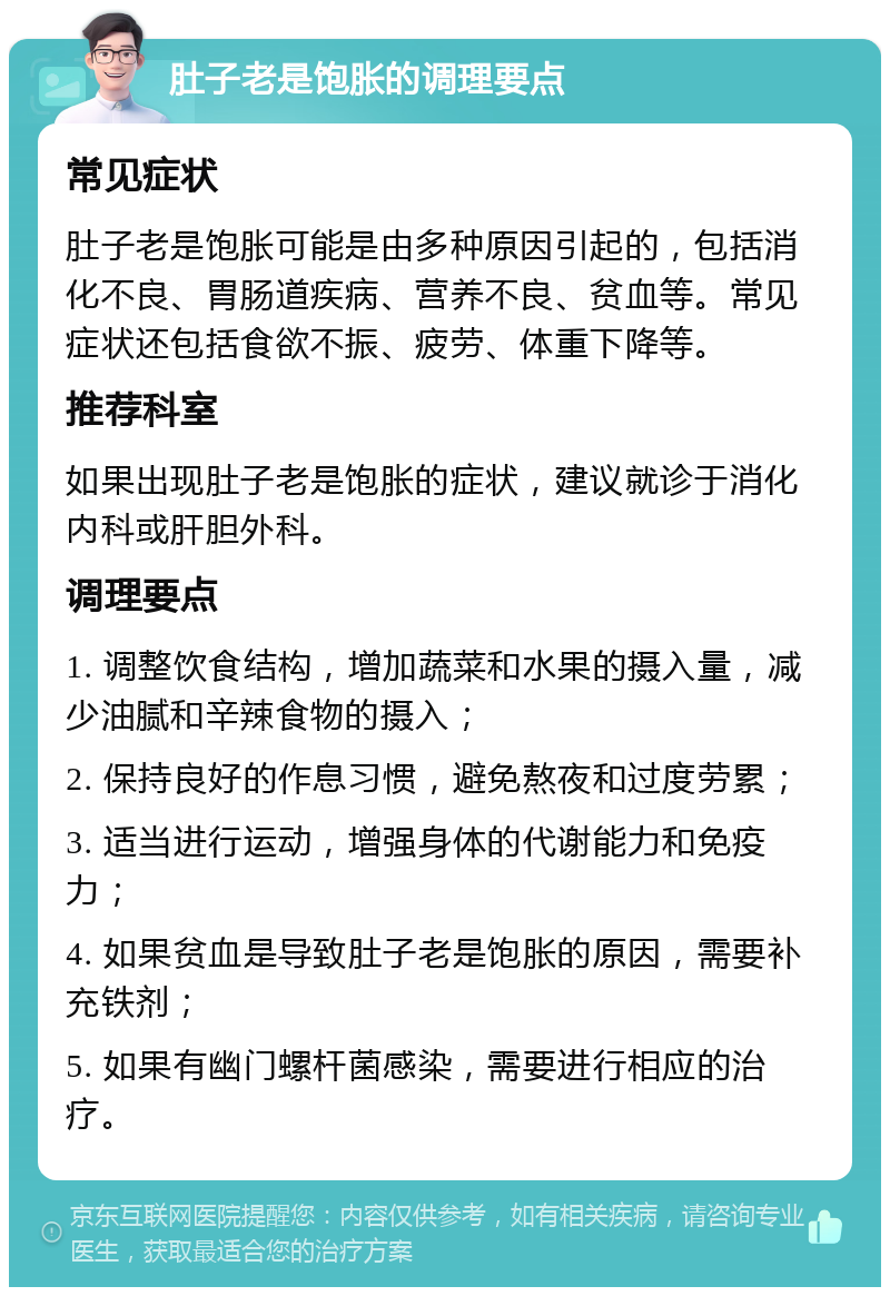 肚子老是饱胀的调理要点 常见症状 肚子老是饱胀可能是由多种原因引起的，包括消化不良、胃肠道疾病、营养不良、贫血等。常见症状还包括食欲不振、疲劳、体重下降等。 推荐科室 如果出现肚子老是饱胀的症状，建议就诊于消化内科或肝胆外科。 调理要点 1. 调整饮食结构，增加蔬菜和水果的摄入量，减少油腻和辛辣食物的摄入； 2. 保持良好的作息习惯，避免熬夜和过度劳累； 3. 适当进行运动，增强身体的代谢能力和免疫力； 4. 如果贫血是导致肚子老是饱胀的原因，需要补充铁剂； 5. 如果有幽门螺杆菌感染，需要进行相应的治疗。