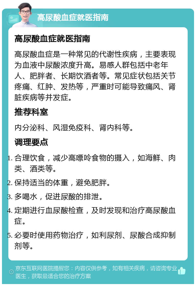 高尿酸血症就医指南 高尿酸血症就医指南 高尿酸血症是一种常见的代谢性疾病，主要表现为血液中尿酸浓度升高。易感人群包括中老年人、肥胖者、长期饮酒者等。常见症状包括关节疼痛、红肿、发热等，严重时可能导致痛风、肾脏疾病等并发症。 推荐科室 内分泌科、风湿免疫科、肾内科等。 调理要点 合理饮食，减少高嘌呤食物的摄入，如海鲜、肉类、酒类等。 保持适当的体重，避免肥胖。 多喝水，促进尿酸的排泄。 定期进行血尿酸检查，及时发现和治疗高尿酸血症。 必要时使用药物治疗，如利尿剂、尿酸合成抑制剂等。