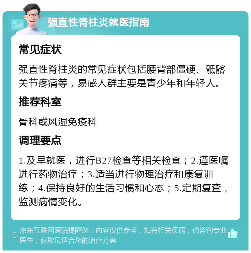 强直性脊柱炎就医指南 常见症状 强直性脊柱炎的常见症状包括腰背部僵硬、骶髂关节疼痛等，易感人群主要是青少年和年轻人。 推荐科室 骨科或风湿免疫科 调理要点 1.及早就医，进行B27检查等相关检查；2.遵医嘱进行药物治疗；3.适当进行物理治疗和康复训练；4.保持良好的生活习惯和心态；5.定期复查，监测病情变化。