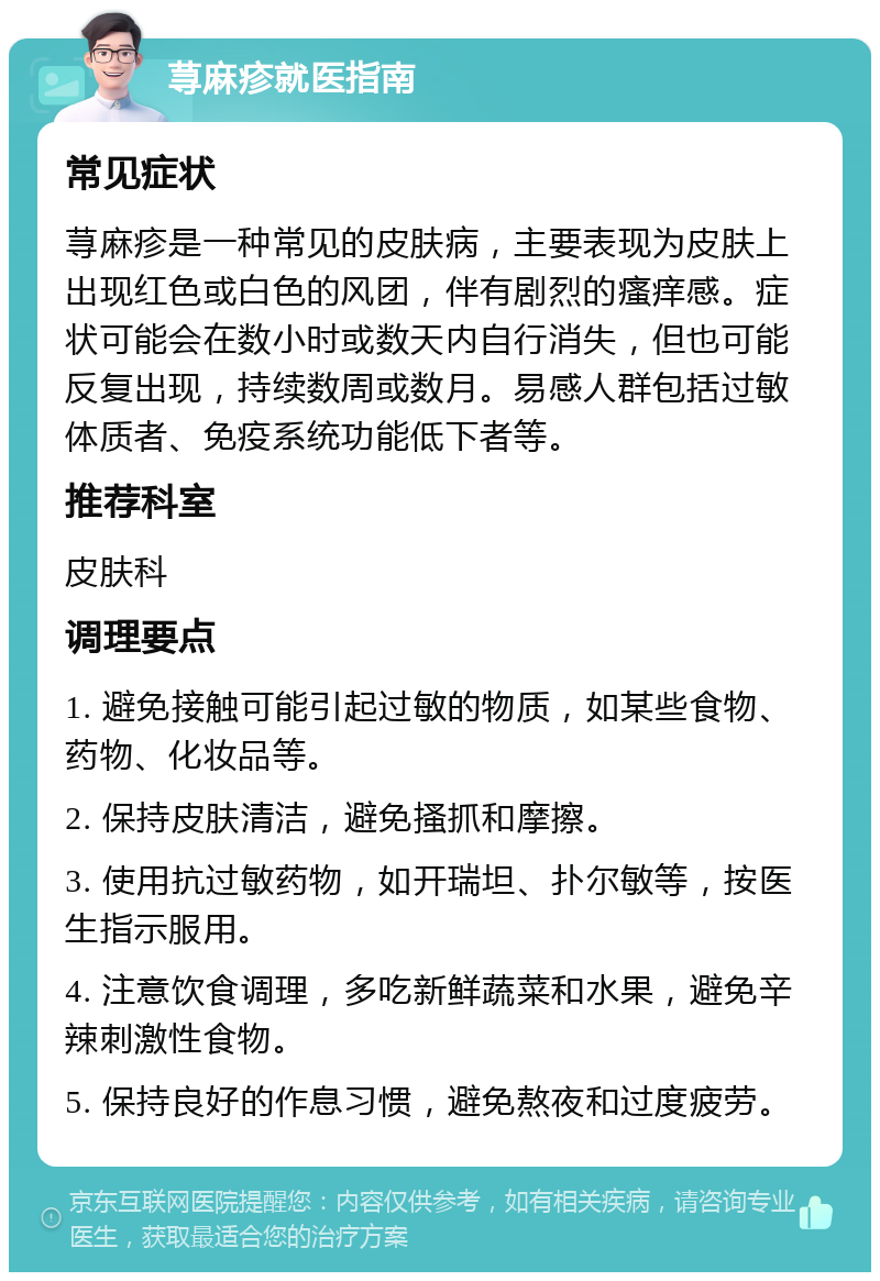 荨麻疹就医指南 常见症状 荨麻疹是一种常见的皮肤病，主要表现为皮肤上出现红色或白色的风团，伴有剧烈的瘙痒感。症状可能会在数小时或数天内自行消失，但也可能反复出现，持续数周或数月。易感人群包括过敏体质者、免疫系统功能低下者等。 推荐科室 皮肤科 调理要点 1. 避免接触可能引起过敏的物质，如某些食物、药物、化妆品等。 2. 保持皮肤清洁，避免搔抓和摩擦。 3. 使用抗过敏药物，如开瑞坦、扑尔敏等，按医生指示服用。 4. 注意饮食调理，多吃新鲜蔬菜和水果，避免辛辣刺激性食物。 5. 保持良好的作息习惯，避免熬夜和过度疲劳。