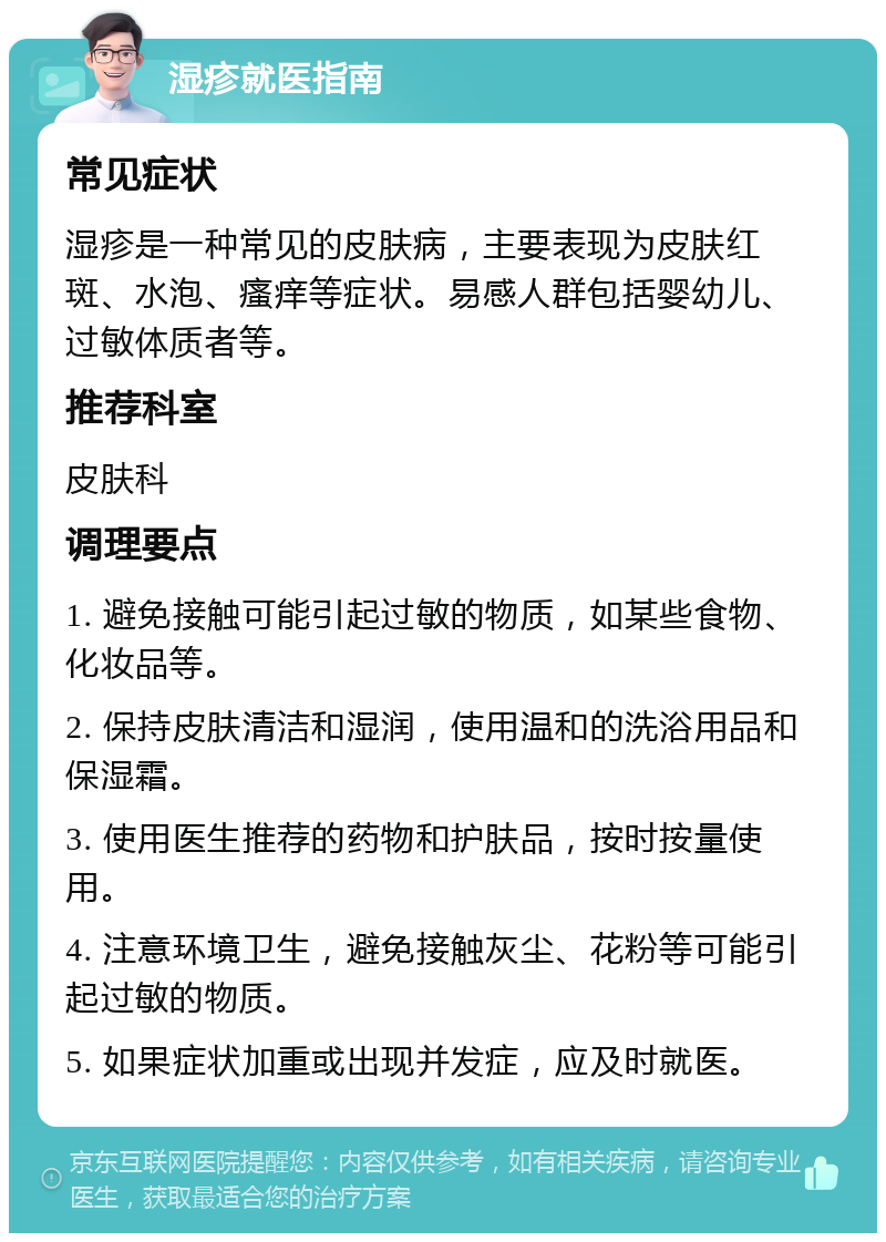 湿疹就医指南 常见症状 湿疹是一种常见的皮肤病，主要表现为皮肤红斑、水泡、瘙痒等症状。易感人群包括婴幼儿、过敏体质者等。 推荐科室 皮肤科 调理要点 1. 避免接触可能引起过敏的物质，如某些食物、化妆品等。 2. 保持皮肤清洁和湿润，使用温和的洗浴用品和保湿霜。 3. 使用医生推荐的药物和护肤品，按时按量使用。 4. 注意环境卫生，避免接触灰尘、花粉等可能引起过敏的物质。 5. 如果症状加重或出现并发症，应及时就医。