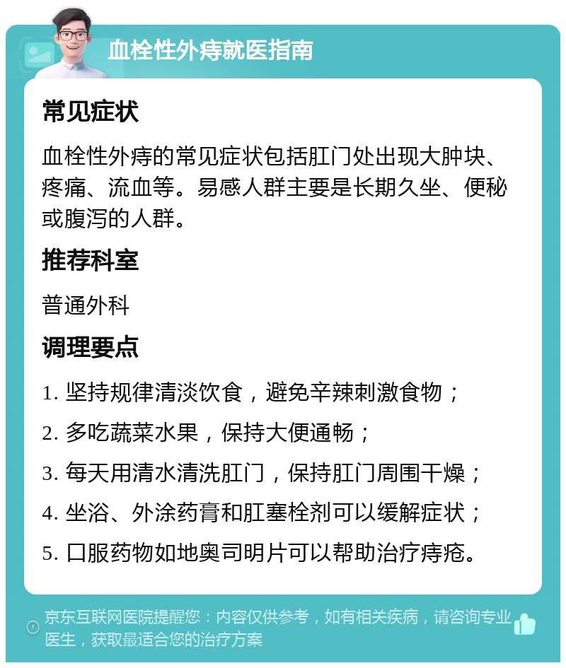 血栓性外痔就医指南 常见症状 血栓性外痔的常见症状包括肛门处出现大肿块、疼痛、流血等。易感人群主要是长期久坐、便秘或腹泻的人群。 推荐科室 普通外科 调理要点 1. 坚持规律清淡饮食，避免辛辣刺激食物； 2. 多吃蔬菜水果，保持大便通畅； 3. 每天用清水清洗肛门，保持肛门周围干燥； 4. 坐浴、外涂药膏和肛塞栓剂可以缓解症状； 5. 口服药物如地奥司明片可以帮助治疗痔疮。