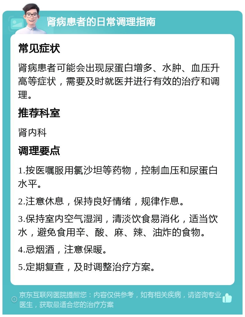 肾病患者的日常调理指南 常见症状 肾病患者可能会出现尿蛋白增多、水肿、血压升高等症状，需要及时就医并进行有效的治疗和调理。 推荐科室 肾内科 调理要点 1.按医嘱服用氯沙坦等药物，控制血压和尿蛋白水平。 2.注意休息，保持良好情绪，规律作息。 3.保持室内空气湿润，清淡饮食易消化，适当饮水，避免食用辛、酸、麻、辣、油炸的食物。 4.忌烟酒，注意保暖。 5.定期复查，及时调整治疗方案。