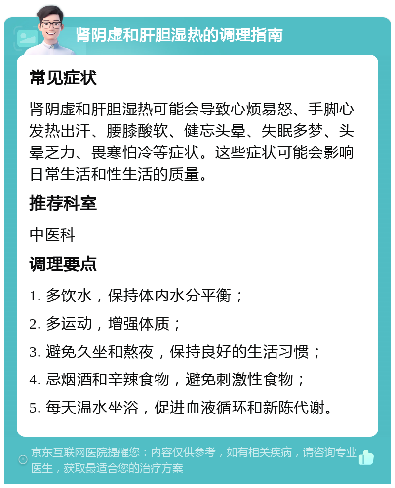 肾阴虚和肝胆湿热的调理指南 常见症状 肾阴虚和肝胆湿热可能会导致心烦易怒、手脚心发热出汗、腰膝酸软、健忘头晕、失眠多梦、头晕乏力、畏寒怕冷等症状。这些症状可能会影响日常生活和性生活的质量。 推荐科室 中医科 调理要点 1. 多饮水，保持体内水分平衡； 2. 多运动，增强体质； 3. 避免久坐和熬夜，保持良好的生活习惯； 4. 忌烟酒和辛辣食物，避免刺激性食物； 5. 每天温水坐浴，促进血液循环和新陈代谢。