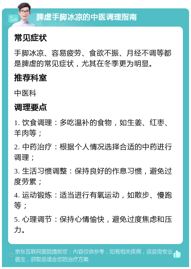 脾虚手脚冰凉的中医调理指南 常见症状 手脚冰凉、容易疲劳、食欲不振、月经不调等都是脾虚的常见症状，尤其在冬季更为明显。 推荐科室 中医科 调理要点 1. 饮食调理：多吃温补的食物，如生姜、红枣、羊肉等； 2. 中药治疗：根据个人情况选择合适的中药进行调理； 3. 生活习惯调整：保持良好的作息习惯，避免过度劳累； 4. 运动锻炼：适当进行有氧运动，如散步、慢跑等； 5. 心理调节：保持心情愉快，避免过度焦虑和压力。