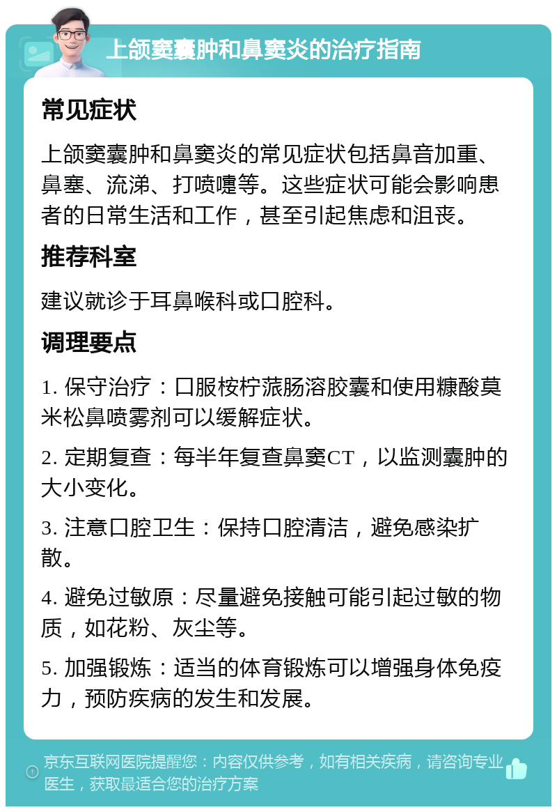 上颌窦囊肿和鼻窦炎的治疗指南 常见症状 上颌窦囊肿和鼻窦炎的常见症状包括鼻音加重、鼻塞、流涕、打喷嚏等。这些症状可能会影响患者的日常生活和工作，甚至引起焦虑和沮丧。 推荐科室 建议就诊于耳鼻喉科或口腔科。 调理要点 1. 保守治疗：口服桉柠蒎肠溶胶囊和使用糠酸莫米松鼻喷雾剂可以缓解症状。 2. 定期复查：每半年复查鼻窦CT，以监测囊肿的大小变化。 3. 注意口腔卫生：保持口腔清洁，避免感染扩散。 4. 避免过敏原：尽量避免接触可能引起过敏的物质，如花粉、灰尘等。 5. 加强锻炼：适当的体育锻炼可以增强身体免疫力，预防疾病的发生和发展。