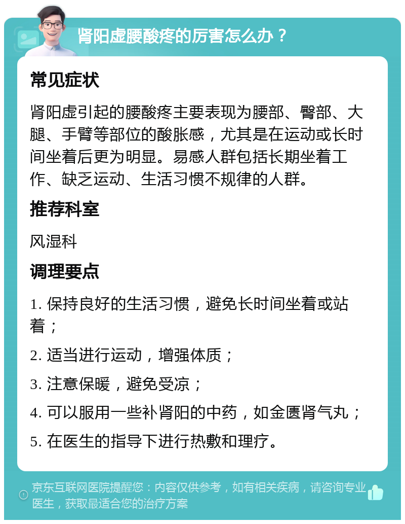 肾阳虚腰酸疼的厉害怎么办？ 常见症状 肾阳虚引起的腰酸疼主要表现为腰部、臀部、大腿、手臂等部位的酸胀感，尤其是在运动或长时间坐着后更为明显。易感人群包括长期坐着工作、缺乏运动、生活习惯不规律的人群。 推荐科室 风湿科 调理要点 1. 保持良好的生活习惯，避免长时间坐着或站着； 2. 适当进行运动，增强体质； 3. 注意保暖，避免受凉； 4. 可以服用一些补肾阳的中药，如金匮肾气丸； 5. 在医生的指导下进行热敷和理疗。