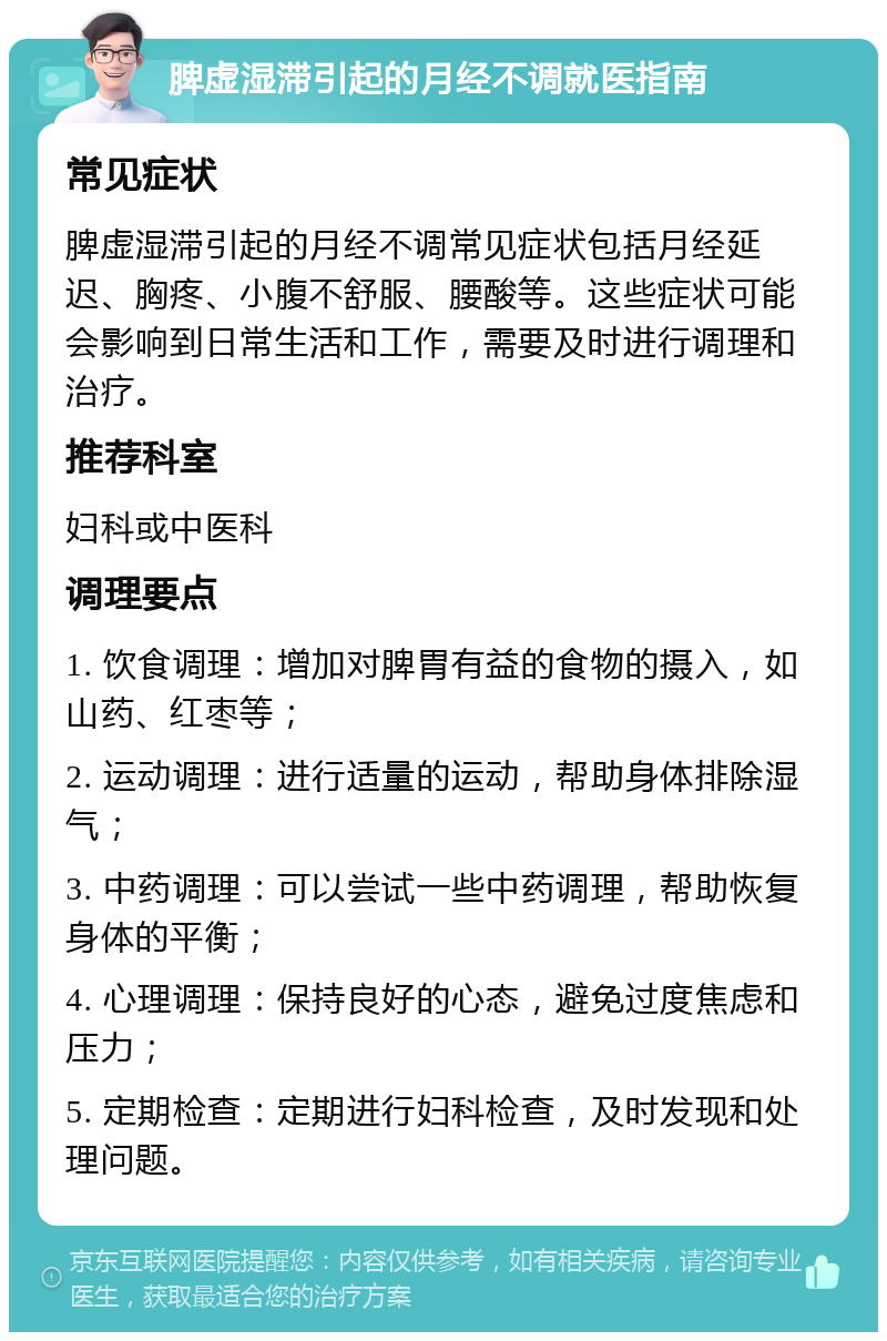 脾虚湿滞引起的月经不调就医指南 常见症状 脾虚湿滞引起的月经不调常见症状包括月经延迟、胸疼、小腹不舒服、腰酸等。这些症状可能会影响到日常生活和工作，需要及时进行调理和治疗。 推荐科室 妇科或中医科 调理要点 1. 饮食调理：增加对脾胃有益的食物的摄入，如山药、红枣等； 2. 运动调理：进行适量的运动，帮助身体排除湿气； 3. 中药调理：可以尝试一些中药调理，帮助恢复身体的平衡； 4. 心理调理：保持良好的心态，避免过度焦虑和压力； 5. 定期检查：定期进行妇科检查，及时发现和处理问题。