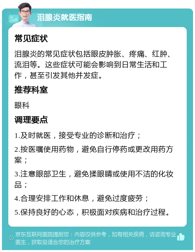 泪腺炎就医指南 常见症状 泪腺炎的常见症状包括眼皮肿胀、疼痛、红肿、流泪等。这些症状可能会影响到日常生活和工作，甚至引发其他并发症。 推荐科室 眼科 调理要点 1.及时就医，接受专业的诊断和治疗； 2.按医嘱使用药物，避免自行停药或更改用药方案； 3.注意眼部卫生，避免揉眼睛或使用不洁的化妆品； 4.合理安排工作和休息，避免过度疲劳； 5.保持良好的心态，积极面对疾病和治疗过程。