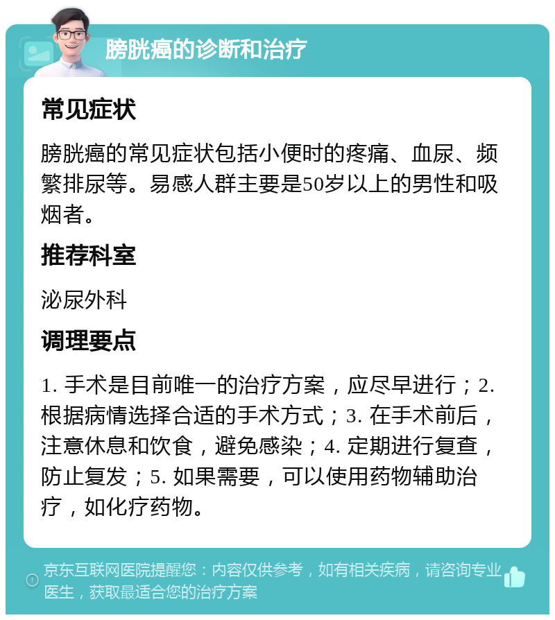 膀胱癌的诊断和治疗 常见症状 膀胱癌的常见症状包括小便时的疼痛、血尿、频繁排尿等。易感人群主要是50岁以上的男性和吸烟者。 推荐科室 泌尿外科 调理要点 1. 手术是目前唯一的治疗方案，应尽早进行；2. 根据病情选择合适的手术方式；3. 在手术前后，注意休息和饮食，避免感染；4. 定期进行复查，防止复发；5. 如果需要，可以使用药物辅助治疗，如化疗药物。