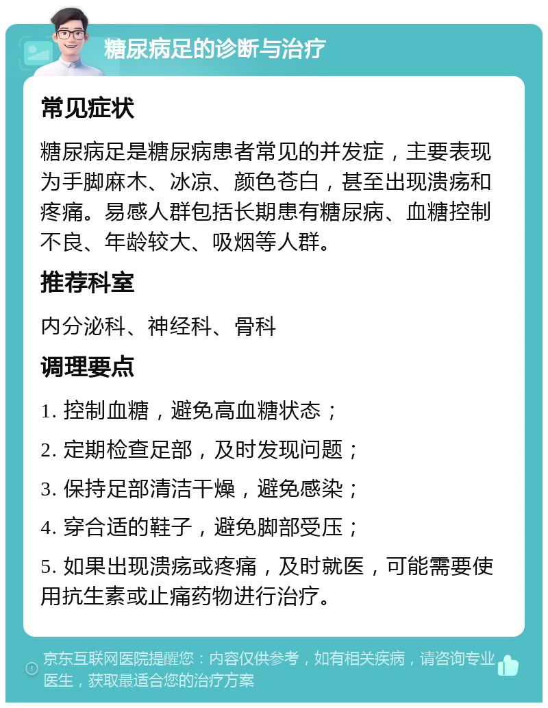 糖尿病足的诊断与治疗 常见症状 糖尿病足是糖尿病患者常见的并发症，主要表现为手脚麻木、冰凉、颜色苍白，甚至出现溃疡和疼痛。易感人群包括长期患有糖尿病、血糖控制不良、年龄较大、吸烟等人群。 推荐科室 内分泌科、神经科、骨科 调理要点 1. 控制血糖，避免高血糖状态； 2. 定期检查足部，及时发现问题； 3. 保持足部清洁干燥，避免感染； 4. 穿合适的鞋子，避免脚部受压； 5. 如果出现溃疡或疼痛，及时就医，可能需要使用抗生素或止痛药物进行治疗。